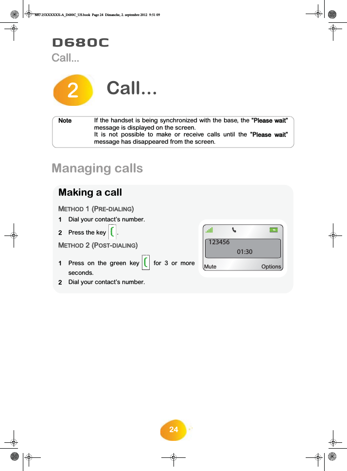 24D680CCall...Managing calls Call...2NoteIf the handset is being synchronized with the base, the &quot;PPlease wait&quot;message is displayed on the screen.It is not possible to make or receive calls until the &quot;PPlease  wait&quot;message has disappeared from the screen.Making a callMETHOD 1 (PRE-DIALING)1Dial your contact’s number.2Press the key .METHOD 2 (POST-DIALING)1Press on the green key  for 3 or moreseconds.2Dial your contact’s number.12345601:30Mute OptionsMU 25XXXXXX-A_D680C_US.book  Page 24  Dimanche, 2. septembre 2012  9:51 09