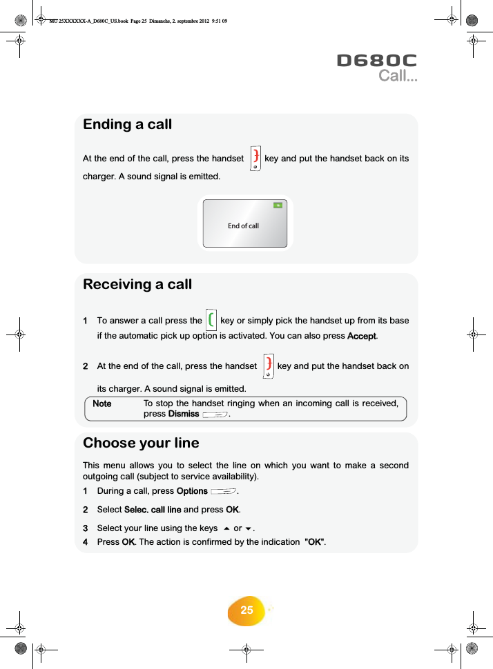 25D680CCall...Ending a callAt the end of the call, press the handset   key and put the handset back on itscharger. A sound signal is emitted.End of callReceiving a call11To answer a call press the  key or simply pick the handset up from its baseif the automatic pick up option is activated. You can also press AAccept.2At the end of the call, press the handset   key and put the handset back onits charger. A sound signal is emitted.NNoteTo stop the handset ringing when an incoming call is received,press DDismiss .Choose your line This menu allows you to select the line on which you want to make a secondoutgoing call (subject to service availability).11During a call, press OOptions .2Select SSelec. call line and press OOK.3Select your line using the keys   or . 4Press OOK. The action is confirmed by the indication  &quot;OOK&quot;.MU 25XXXXXX-A_D680C_US.book  Page 25  Dimanche, 2. septembre 2012  9:51 09