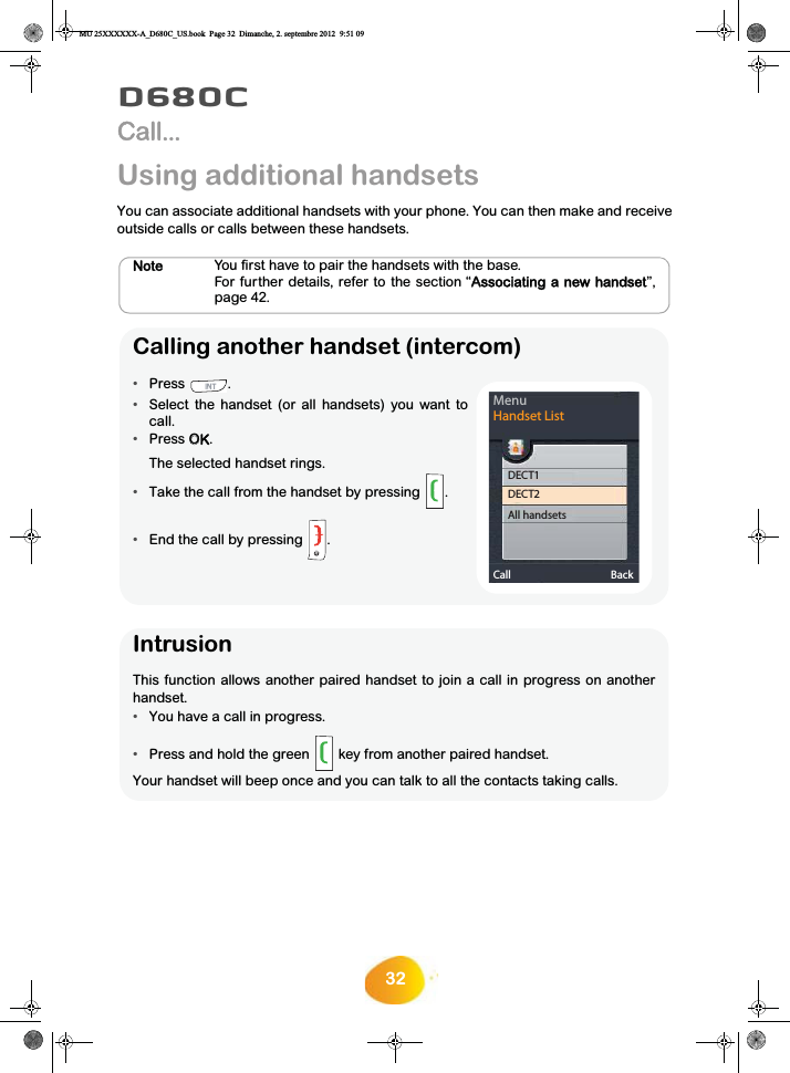 32D680CCall...Using additional handsetsYou can associate additional handsets with your phone. You can then make and receiveoutside calls or calls between these handsets.Note You first have to pair the handsets with the base.For further details, refer to the section “AAssociating a new handset”,page 42.Calling another handset (intercom)•Press .  •Select the handset (or all handsets) you want tocall. •Press OOK.The selected handset rings.•Take the call from the handset by pressing .•End the call by pressing .MenuHandset ListCall BackDECT1DECT2All handsetsIntrusionThis function allows another paired handset to join a call in progress on anotherhandset.•You have a call in progress.•Press and hold the green  key from another paired handset.Your handset will beep once and you can talk to all the contacts taking calls.MU 25XXXXXX-A_D680C_US.book  Page 32  Dimanche, 2. septembre 2012  9:51 09