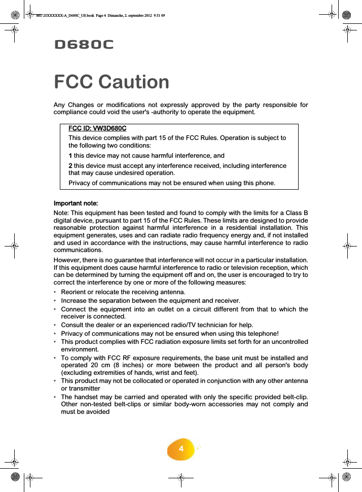 4D680CFCC CautionAny Changes or modifications not expressly approved by the party responsible forcompliance could void the user&apos;s -authority to operate the equipment. FFCC ID: VW3D680CThis device complies with part 15 of the FCC Rules. Operation is subject to the following two conditions: 1 this device may not cause harmful interference, and 2 this device must accept any interference received, including interference that may cause undesired operation. Privacy of communications may not be ensured when using this phone.Important note: Note: This equipment has been tested and found to comply with the limits for a Class Bdigital device, pursuant to part 15 of the FCC Rules. These limits are designed to providereasonable protection against harmful interference in a residential installation. Thisequipment generates, uses and can radiate radio frequency energy and, if not installedand used in accordance with the instructions, may cause harmful interference to radiocommunications. However, there is no guarantee that interference will not occur in a particular installation.If this equipment does cause harmful interference to radio or television reception, whichcan be determined by turning the equipment off and on, the user is encouraged to try tocorrect the interference by one or more of the following measures: •Reorient or relocate the receiving antenna. •Increase the separation between the equipment and receiver. •Connect the equipment into an outlet on a circuit different from that to which thereceiver is connected. •Consult the dealer or an experienced radio/TV technician for help. •Privacy of communications may not be ensured when using this telephone!•This product complies with FCC radiation exposure limits set forth for an uncontrolledenvironment.•To comply with FCC RF exposure requirements, the base unit must be installed andoperated 20 cm (8 inches) or more between the product and all person&apos;s body(excluding extremities of hands, wrist and feet).•This product may not be collocated or operated in conjunction with any other antennaor transmitter•The handset may be carried and operated with only the specific provided belt-clip.Other non-tested belt-clips or similar body-worn accessories may not comply andmust be avoidedMU 25XXXXXX-A_D680C_US.book  Page 4  Dimanche, 2. septembre 2012  9:51 09