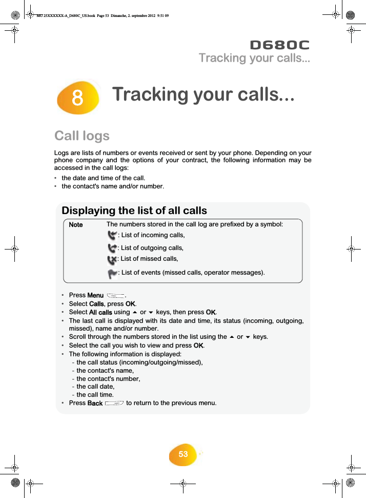 53D680CTracking your calls...Call logsLogs are lists of numbers or events received or sent by your phone. Depending on yourphone company and the options of your contract, the following information may beaccessed in the call logs: •the date and time of the call.•the contact&apos;s name and/or number.Tracking your calls...8Displaying the list of all calls•Press MMenu .•Select CCalls, press OOK.•Select AAll calls using  or  keys, then press OOK.•The last call is displayed with its date and time, its status (incoming, outgoing,missed), name and/or number.•Scroll through the numbers stored in the list using the  or  keys.•Select the call you wish to view and press OOK.•The following information is displayed:-the call status (incoming/outgoing/missed),-the contact&apos;s name,-the contact&apos;s number,-the call date,-the call time.•Press BBack   to return to the previous menu.NoteThe numbers stored in the call log are prefixed by a symbol:: List of incoming calls,: List of outgoing calls,: List of missed calls,: List of events (missed calls, operator messages).MU 25XXXXXX-A_D680C_US.book  Page 53  Dimanche, 2. septembre 2012  9:51 09