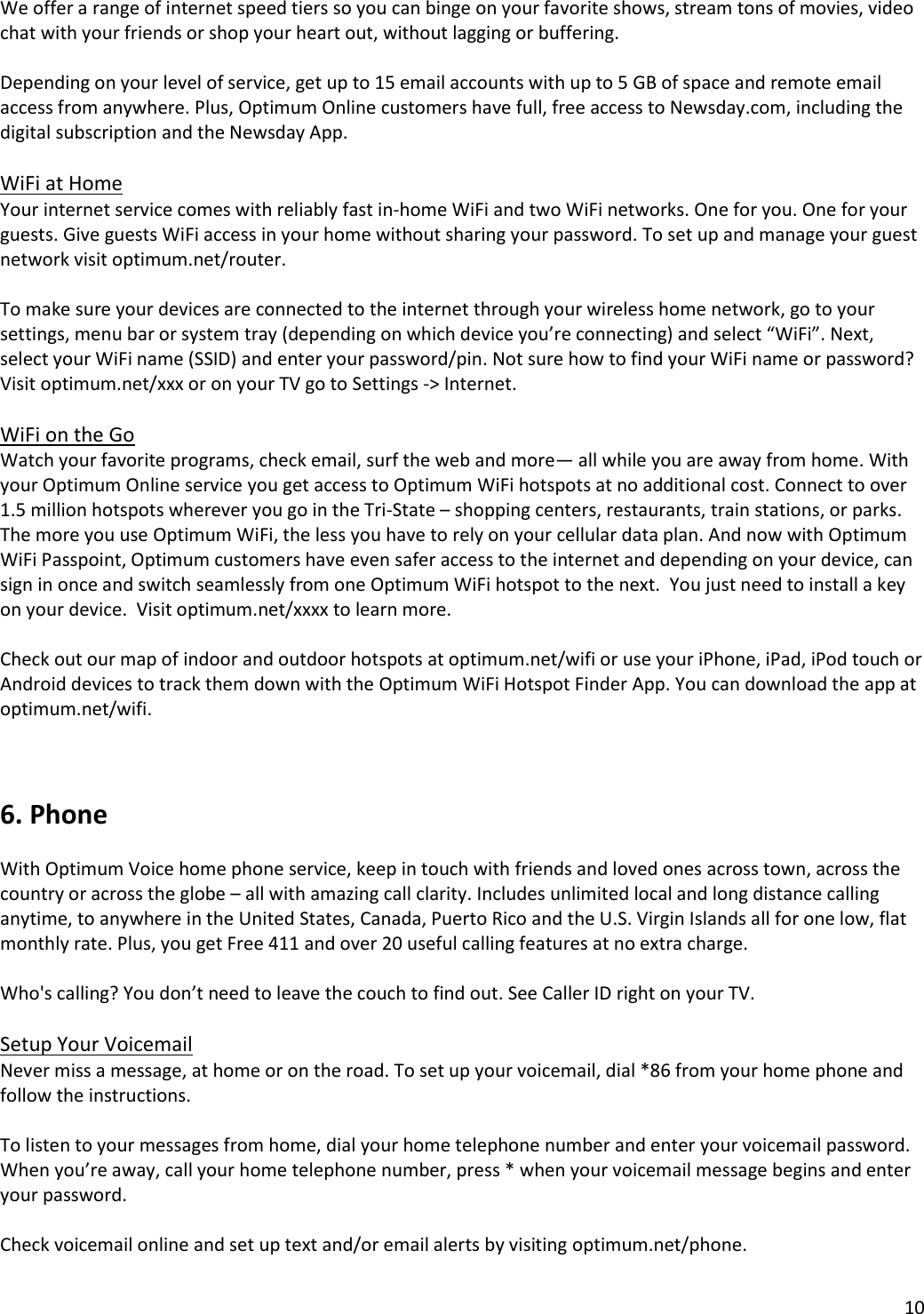 10  We offer a range of internet speed tiers so you can binge on your favorite shows, stream tons of movies, video chat with your friends or shop your heart out, without lagging or buffering.  Depending on your level of service, get up to 15 email accounts with up to 5 GB of space and remote email access from anywhere. Plus, Optimum Online customers have full, free access to Newsday.com, including the digital subscription and the Newsday App.  WiFi at Home Your internet service comes with reliably fast in-home WiFi and two WiFi networks. One for you. One for your guests. Give guests WiFi access in your home without sharing your password. To set up and manage your guest network visit optimum.net/router.  To make sure your devices are connected to the internet through your wireless home network, go to your settings, menu bar or system tray (depending on which device you’re connecting) and select “WiFi”. Next, select your WiFi name (SSID) and enter your password/pin. Not sure how to find your WiFi name or password?  Visit optimum.net/xxx or on your TV go to Settings -&gt; Internet.  WiFi on the Go Watch your favorite programs, check email, surf the web and more— all while you are away from home. With your Optimum Online service you get access to Optimum WiFi hotspots at no additional cost. Connect to over 1.5 million hotspots wherever you go in the Tri-State – shopping centers, restaurants, train stations, or parks.  The more you use Optimum WiFi, the less you have to rely on your cellular data plan. And now with Optimum WiFi Passpoint, Optimum customers have even safer access to the internet and depending on your device, can sign in once and switch seamlessly from one Optimum WiFi hotspot to the next.  You just need to install a key on your device.  Visit optimum.net/xxxx to learn more.   Check out our map of indoor and outdoor hotspots at optimum.net/wifi or use your iPhone, iPad, iPod touch or Android devices to track them down with the Optimum WiFi Hotspot Finder App. You can download the app at optimum.net/wifi.    6. Phone  With Optimum Voice home phone service, keep in touch with friends and loved ones across town, across the country or across the globe – all with amazing call clarity. Includes unlimited local and long distance calling anytime, to anywhere in the United States, Canada, Puerto Rico and the U.S. Virgin Islands all for one low, flat monthly rate. Plus, you get Free 411 and over 20 useful calling features at no extra charge.   Who&apos;s calling? You don’t need to leave the couch to find out. See Caller ID right on your TV.   Setup Your Voicemail Never miss a message, at home or on the road. To set up your voicemail, dial *86 from your home phone and follow the instructions.  To listen to your messages from home, dial your home telephone number and enter your voicemail password. When you’re away, call your home telephone number, press * when your voicemail message begins and enter your password.   Check voicemail online and set up text and/or email alerts by visiting optimum.net/phone. 