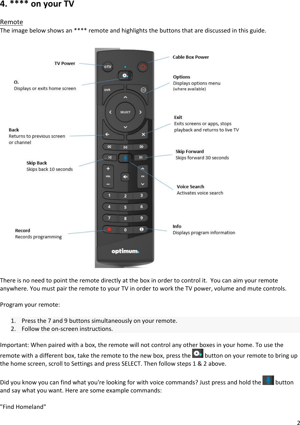 2  4. **** on your TV  Remote The image below shows an **** remote and highlights the buttons that are discussed in this guide.    There is no need to point the remote directly at the box in order to control it.  You can aim your remote anywhere. You must pair the remote to your TV in order to work the TV power, volume and mute controls.   Program your remote:  1. Press the 7 and 9 buttons simultaneously on your remote. 2. Follow the on-screen instructions.  Important: When paired with a box, the remote will not control any other boxes in your home. To use the remote with a different box, take the remote to the new box, press the   button on your remote to bring up the home screen, scroll to Settings and press SELECT. Then follow steps 1 &amp; 2 above.  Did you know you can find what you&apos;re looking for with voice commands? Just press and hold the   button and say what you want. Here are some example commands:  &quot;Find Homeland&quot; 