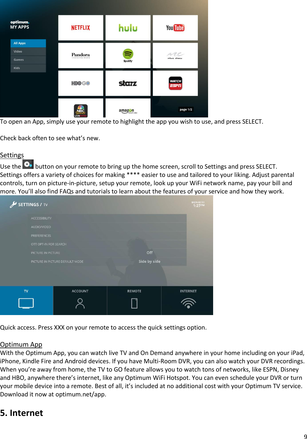 9   To open an App, simply use your remote to highlight the app you wish to use, and press SELECT.  Check back often to see what’s new.  Settings Use the   button on your remote to bring up the home screen, scroll to Settings and press SELECT.  Settings offers a variety of choices for making **** easier to use and tailored to your liking. Adjust parental controls, turn on picture-in-picture, setup your remote, look up your WiFi network name, pay your bill and more. You’ll also find FAQs and tutorials to learn about the features of your service and how they work.     Quick access. Press XXX on your remote to access the quick settings option.   Optimum App With the Optimum App, you can watch live TV and On Demand anywhere in your home including on your iPad, iPhone, Kindle Fire and Android devices. If you have Multi-Room DVR, you can also watch your DVR recordings. When you’re away from home, the TV to GO feature allows you to watch tons of networks, like ESPN, Disney and HBO, anywhere there’s internet, like any Optimum WiFi Hotspot. You can even schedule your DVR or turn your mobile device into a remote. Best of all, it’s included at no additional cost with your Optimum TV service. Download it now at optimum.net/app.  5. Internet  