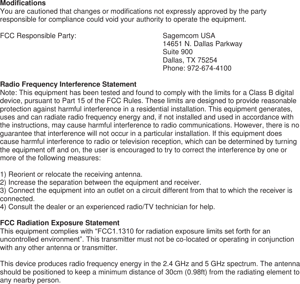    Modifications You are cautioned that changes or modifications not expressly approved by the party responsible for compliance could void your authority to operate the equipment.  FCC Responsible Party:         Sagemcom USA 14651 N. Dallas Parkway Suite 900 Dallas, TX 75254 Phone: 972-674-4100  Radio Frequency Interference Statement Note: This equipment has been tested and found to comply with the limits for a Class B digital device, pursuant to Part 15 of the FCC Rules. These limits are designed to provide reasonable protection against harmful interference in a residential installation. This equipment generates, uses and can radiate radio frequency energy and, if not installed and used in accordance with the instructions, may cause harmful interference to radio communications. However, there is no guarantee that interference will not occur in a particular installation. If this equipment does cause harmful interference to radio or television reception, which can be determined by turning the equipment off and on, the user is encouraged to try to correct the interference by one or more of the following measures:  1) Reorient or relocate the receiving antenna. 2) Increase the separation between the equipment and receiver. 3) Connect the equipment into an outlet on a circuit different from that to which the receiver is connected. 4) Consult the dealer or an experienced radio/TV technician for help.  FCC Radiation Exposure Statement This equipment complies with “FCC1.1310 for radiation exposure limits set forth for an uncontrolled environment”. This transmitter must not be co-located or operating in conjunction with any other antenna or transmitter.   This device produces radio frequency energy in the 2.4 GHz and 5 GHz spectrum. The antenna should be positioned to keep a minimum distance of 30cm (0.98ft) from the radiating element to any nearby person.  