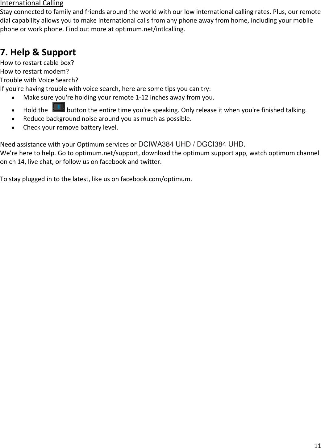 11   International Calling Stay connected to family and friends around the world with our low international calling rates. Plus, our remote dial capability allows you to make international calls from any phone away from home, including your mobile phone or work phone. Find out more at optimum.net/intlcalling.  7. Help &amp; Support How to restart cable box? How to restart modem? Trouble with Voice Search? If you&apos;re having trouble with voice search, here are some tips you can try:  Make sure you&apos;re holding your remote 1-12 inches away from you.  Hold the     button the entire time you&apos;re speaking. Only release it when you&apos;re finished talking.  Reduce background noise around you as much as possible.  Check your remove battery level.   Need assistance with your Optimum services or DCIWA384 UHD / DGCI384 UHD. We’re here to help. Go to optimum.net/support, download the optimum support app, watch optimum channel on ch 14, live chat, or follow us on facebook and twitter.  To stay plugged in to the latest, like us on facebook.com/optimum.  
