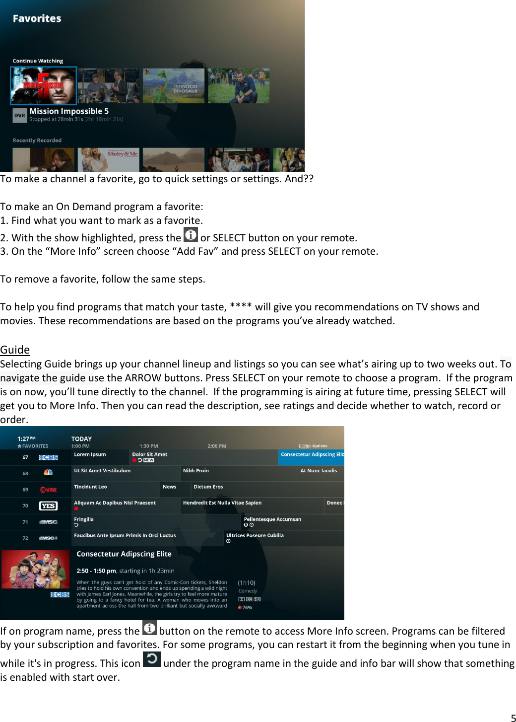 5    To make a channel a favorite, go to quick settings or settings. And??  To make an On Demand program a favorite: 1. Find what you want to mark as a favorite. 2. With the show highlighted, press the   or SELECT button on your remote. 3. On the “More Info” screen choose “Add Fav” and press SELECT on your remote.  To remove a favorite, follow the same steps.  To help you find programs that match your taste, **** will give you recommendations on TV shows and movies. These recommendations are based on the programs you’ve already watched.   Guide Selecting Guide brings up your channel lineup and listings so you can see what’s airing up to two weeks out. To navigate the guide use the ARROW buttons. Press SELECT on your remote to choose a program.  If the program is on now, you’ll tune directly to the channel.  If the programming is airing at future time, pressing SELECT will get you to More Info. Then you can read the description, see ratings and decide whether to watch, record or order.    If on program name, press the   button on the remote to access More Info screen. Programs can be filtered by your subscription and favorites. For some programs, you can restart it from the beginning when you tune in while it&apos;s in progress. This icon   under the program name in the guide and info bar will show that something is enabled with start over.   