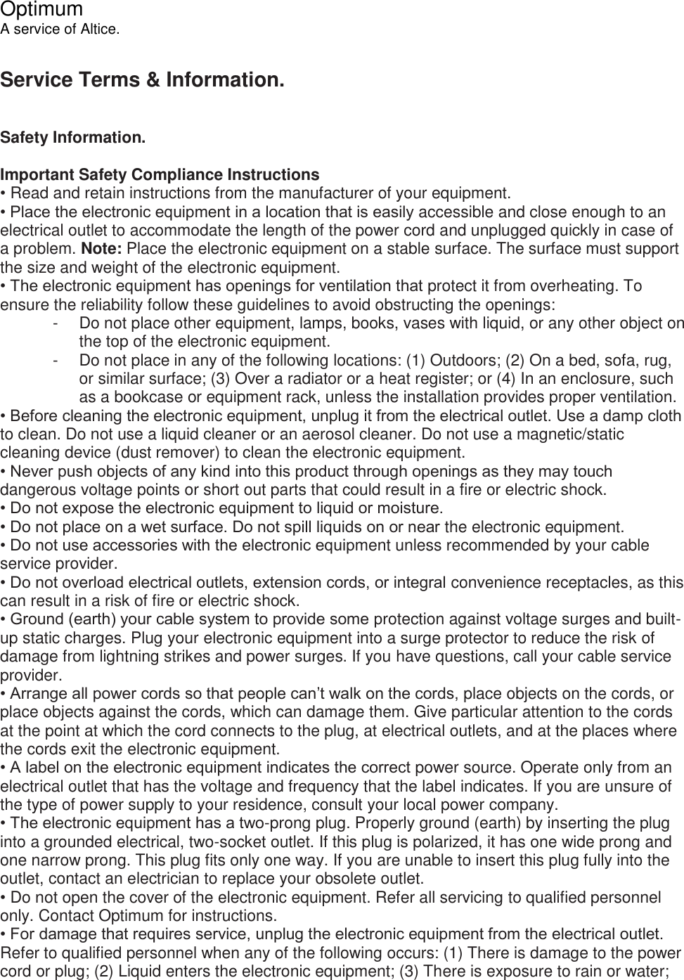  Optimum A service of Altice.  Service Terms &amp; Information.   Safety Information.  Important Safety Compliance Instructions • Read and retain instructions from the manufacturer of your equipment. • Place the electronic equipment in a location that is easily accessible and close enough to an electrical outlet to accommodate the length of the power cord and unplugged quickly in case of a problem. Note: Place the electronic equipment on a stable surface. The surface must support the size and weight of the electronic equipment. • The electronic equipment has openings for ventilation that protect it from overheating. To ensure the reliability follow these guidelines to avoid obstructing the openings: -  Do not place other equipment, lamps, books, vases with liquid, or any other object on the top of the electronic equipment. -  Do not place in any of the following locations: (1) Outdoors; (2) On a bed, sofa, rug, or similar surface; (3) Over a radiator or a heat register; or (4) In an enclosure, such as a bookcase or equipment rack, unless the installation provides proper ventilation. • Before cleaning the electronic equipment, unplug it from the electrical outlet. Use a damp cloth to clean. Do not use a liquid cleaner or an aerosol cleaner. Do not use a magnetic/static cleaning device (dust remover) to clean the electronic equipment. • Never push objects of any kind into this product through openings as they may touch dangerous voltage points or short out parts that could result in a fire or electric shock. • Do not expose the electronic equipment to liquid or moisture. • Do not place on a wet surface. Do not spill liquids on or near the electronic equipment. • Do not use accessories with the electronic equipment unless recommended by your cable service provider. • Do not overload electrical outlets, extension cords, or integral convenience receptacles, as this can result in a risk of fire or electric shock. • Ground (earth) your cable system to provide some protection against voltage surges and built-up static charges. Plug your electronic equipment into a surge protector to reduce the risk of damage from lightning strikes and power surges. If you have questions, call your cable service provider. • Arrange all power cords so that people can’t walk on the cords, place objects on the cords, or place objects against the cords, which can damage them. Give particular attention to the cords at the point at which the cord connects to the plug, at electrical outlets, and at the places where the cords exit the electronic equipment. • A label on the electronic equipment indicates the correct power source. Operate only from an electrical outlet that has the voltage and frequency that the label indicates. If you are unsure of the type of power supply to your residence, consult your local power company. • The electronic equipment has a two-prong plug. Properly ground (earth) by inserting the plug into a grounded electrical, two-socket outlet. If this plug is polarized, it has one wide prong and one narrow prong. This plug fits only one way. If you are unable to insert this plug fully into the outlet, contact an electrician to replace your obsolete outlet. • Do not open the cover of the electronic equipment. Refer all servicing to qualified personnel only. Contact Optimum for instructions. • For damage that requires service, unplug the electronic equipment from the electrical outlet. Refer to qualified personnel when any of the following occurs: (1) There is damage to the power cord or plug; (2) Liquid enters the electronic equipment; (3) There is exposure to rain or water; 