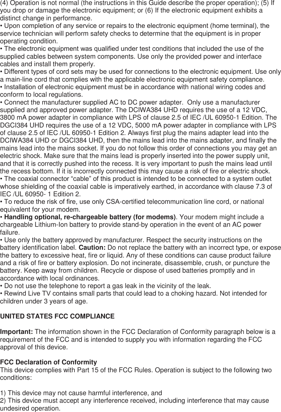 (4) Operation is not normal (the instructions in this Guide describe the proper operation); (5) If you drop or damage the electronic equipment; or (6) If the electronic equipment exhibits a distinct change in performance.  • Upon completion of any service or repairs to the electronic equipment (home terminal), the service technician will perform safety checks to determine that the equipment is in proper operating condition. • The electronic equipment was qualified under test conditions that included the use of the supplied cables between system components. Use only the provided power and interface cables and install them properly. • Different types of cord sets may be used for connections to the electronic equipment. Use only a main-line cord that complies with the applicable electronic equipment safety compliance. • Installation of electronic equipment must be in accordance with national wiring codes and conform to local regulations. • Connect the manufacturer supplied AC to DC power adapter.  Only use a manufacturer supplied and approved power adapter. The DCIWA384 UHD requires the use of a 12 VDC, 3800 mA power adapter in compliance with LPS of clause 2.5 of IEC /UL 60950-1 Edition. The DGCI384 UHD requires the use of a 12 VDC, 5000 mA power adapter in compliance with LPS of clause 2.5 of IEC /UL 60950-1 Edition 2. Always first plug the mains adapter lead into the DCIWA384 UHD or DGCI384 UHD, then the mains lead into the mains adapter, and finally the mains lead into the mains socket. If you do not follow this order of connections you may get an electric shock. Make sure that the mains lead is properly inserted into the power supply unit, and that it is correctly pushed into the recess. It is very important to push the mains lead until the recess bottom. If it is incorrectly connected this may cause a risk of fire or electric shock. • The coaxial connector “cable” of this product is intended to be connected to a system outlet whose shielding of the coaxial cable is imperatively earthed, in accordance with clause 7.3 of IEC /UL 60950- 1 Edition 2. • To reduce the risk of fire, use only CSA-certified telecommunication line cord, or national equivalent for your modem.  • Handling optional, re-chargeable battery (for modems). Your modem might include a chargeable Lithium-Ion battery to provide stand-by operation in the event of an AC power failure.  • Use only the battery approved by manufacturer. Respect the security instructions on the battery identification label. Caution: Do not replace the battery with an incorrect type, or expose the battery to excessive heat, fire or liquid. Any of these conditions can cause product failure and a risk of fire or battery explosion. Do not incinerate, disassemble, crush, or puncture the battery. Keep away from children. Recycle or dispose of used batteries promptly and in accordance with local ordinances.  • Do not use the telephone to report a gas leak in the vicinity of the leak. • Rewind Live TV contains small parts that could lead to a choking hazard. Not intended for children under 3 years of age.  UNITED STATES FCC COMPLIANCE   Important: The information shown in the FCC Declaration of Conformity paragraph below is a requirement of the FCC and is intended to supply you with information regarding the FCC approval of this device.  FCC Declaration of Conformity This device complies with Part 15 of the FCC Rules. Operation is subject to the following two conditions:   1) This device may not cause harmful interference, and 2) This device must accept any interference received, including interference that may cause undesired operation.  