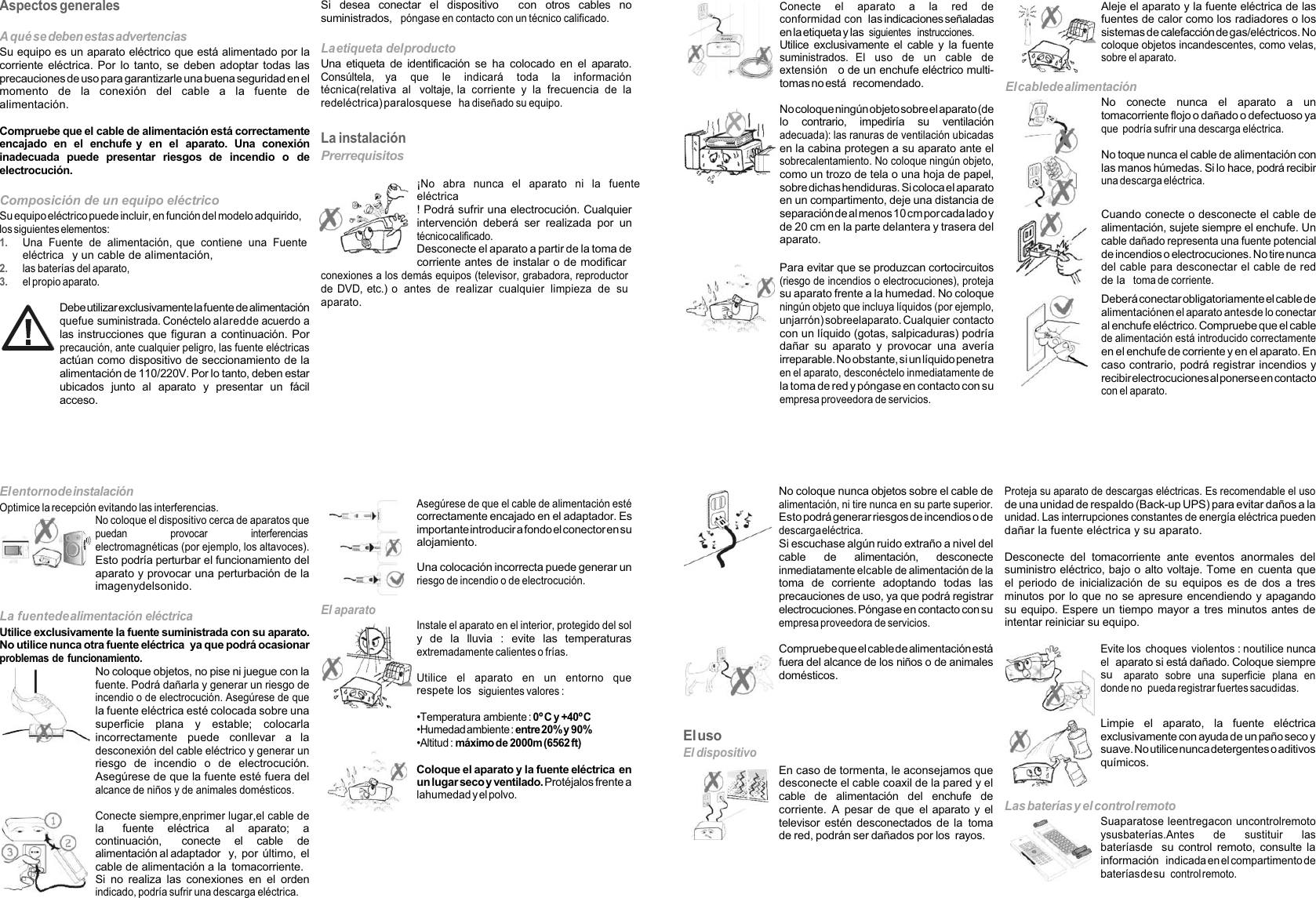 Aspectos generalesA qué se deben estasadvertenciasSu equipo es un aparato eléctrico que está alimentado por lacorriente eléctrica. Por lo tanto, se deben adoptar todas lasprecauciones de uso para garantizarle una buena seguridad en elmomento de la conexión del cable a la fuente dealimentación.Compruebe que el cable de alimentación está correctamenteencajado en el enchufe y en el aparato. Una conexióninadecuada puede presentar riesgos de incendio o deelectrocución.Si desea conectar el dispositivo con otros cables nosuministrados,póngase en contacto con un técnico calificado.La etiqueta delproductoUna etiqueta de identificación se ha colocado en el aparato.Consúltela, ya que le indicará toda la informacióntécnica(relativa al voltaje, la corriente y la frecuencia de laredeléctrica)paralosqueseha diseñado su equipo.La instalaciónPrerrequisitosComposición de un equipo eléctricoSu equipo eléctrico puede incluir, en función del modelo adquirido,los siguientes elementos:1.Una Fuente de alimentación, que contiene una Fuente eléctricay un cable de alimentación,2.las baterías del aparato,3.el propio aparato.Debeutilizarexclusivamente la fuente dealimentaciónquefue suministrada. Conéctelo alaredde acuerdo alas instrucciones que figuran a continuación. Porprecaución, ante cualquier peligro, las fuente eléctricasactúan como dispositivo de seccionamiento de laalimentación de 110/220V. Por lo tanto, deben estarubicados junto al aparato y presentar un fácilacceso.¡No abra nunca el aparato ni la fuenteeléctrica! Podrá sufrir una electrocución. Cualquierintervención deberá ser realizada por untécnicocalificado.Desconecte el aparato a partir de la toma decorriente antes de instalar o de modificarconexiones a los demás equipos (televisor, grabadora, reproductorde DVD, etc.) o antes de realizar cualquier limpieza de suaparato. Elentornode instalaciónOptimice la recepción evitando las interferencias.No coloque el dispositivo cerca de aparatos quepuedan provocar interferenciaselectromagnéticas (por ejemplo, los altavoces).Esto podría perturbar el funcionamiento delaparato y provocar una perturbación de laimagenydelsonido.La fuentedealimentación eléctricaUtilice exclusivamente la fuente suministrada con su aparato.No utilice nunca otra fuente eléctrica ya que podrá ocasionarproblemas de funcionamiento.No coloque objetos, no pise ni juegue con lafuente. Podrá dañarla y generar un riesgo deincendio o de electrocución. Asegúrese de quela fuente eléctrica esté colocada sobre unasuperficie plana y estable; colocarlaincorrectamente puede conllevar a ladesconexión del cable eléctrico y generar unriesgo de incendio o de electrocución.Asegúrese de que la fuente esté fuera delalcance de niños y de animales domésticos.Conecte siempre,enprimer lugar,el cable delafuente eléctrica al aparato; acontinuación, conecte el cable dealimentación al adaptador y, por último, el cable de alimentación a la tomacorriente.Si no realiza las conexiones en el ordenindicado, podría sufrir una descarga eléctrica.El aparatoAsegúrese de que el cable de alimentación estécorrectamente encajado en el adaptador. Esimportante introducir a fondo elconector ensualojamiento.Una colocación incorrecta puede generar unriesgo de incendio o de electrocución.Instale el aparato en el interior, protegido del soly de la lluvia : evite las temperaturasextremadamente calientes o frías.Utilice el aparato en un entorno querespete lossiguientes valores :•Temperatura ambiente :0º Cy +40ºC•Humedad ambiente :entre20%y 90%•Altitud :máximo de 2000m (6562 ft)Coloque el aparato y la fuente eléctrica enun lugar secoy ventilado.Protéjalos frente alahumedad y el polvo.Conecte el aparato a la red deconformidad conlas indicaciones señaladasen la etiqueta y lassiguientes instrucciones.Utilice exclusivamente el cable y la fuentesuministrados. El uso de un cable deextensióno de un enchufe eléctrico multi-tomas no está recomendado.Nocoloqueningúnobjetosobreelaparato(delo contrario, impediría su ventilaciónadecuada): las ranuras de ventilación ubicadasen la cabina protegen a su aparato ante elsobrecalentamiento. No coloque ningún objeto,como un trozo de tela o una hoja de papel,sobre dichas hendiduras. Si colocael aparatoen un compartimento, deje una distancia deseparación de al menos 10 cm porcadalado yde 20 cm en la parte delantera y trasera delaparato.Para evitar que se produzcan cortocircuitos(riesgo de incendios o electrocuciones), protejasu aparato frente a la humedad. No coloqueningún objeto que incluya líquidos (por ejemplo,unjarrón) sobreelaparato. Cualquier contactocon un líquido (gotas, salpicaduras) podríadañar su aparato y provocar una averíairreparable. No obstante, si un líquido penetraen el aparato, desconéctelo inmediatamente dela toma de red ypóngase en contacto con suempresa proveedora de servicios.Aleje el aparato y la fuente eléctrica de lasfuentes de calor como los radiadores o lossistemas de calefacciónde gas/eléctricos. Nocoloque objetos incandescentes, como velas,sobre el aparato.Elcablede alimentaciónNo conecte nunca el aparato a untomacorriente flojo o dañado o defectuoso yaque podría sufrir una descarga eléctrica.No toque nunca el cable de alimentación conlas manos húmedas. Si lo hace, podrá recibiruna descarga eléctrica.Cuando conecte o desconecte el cable dealimentación, sujete siempre el enchufe. Uncable dañado representa una fuente potencialde incendios o electrocuciones. No tire nuncadel cable para desconectar el cable de redde latoma de corriente.Deberá conectar obligatoriamenteelcable dealimentaciónen el aparato antesde lo conectaral enchufe eléctrico. Compruebe que el cablede alimentación está introducido correctamenteen el enchufe de corriente y en el aparato. Encaso contrario, podrá registrar incendios yrecibirelectrocucionesalponerseencontactocon el aparato.ElusoEl dispositivoNo coloque nunca objetos sobre el cable dealimentación, ni tire nunca en su parte superior.Esto podrá generar riesgos de incendios o dedescargaeléctrica.Si escuchase algún ruido extraño a nivel delcable de alimentación, desconecteinmediatamente elcable de alimentación de latoma de corriente adoptando todas lasprecauciones de uso, ya que podrá registrarelectrocuciones. Póngase en contacto con suempresa proveedora de servicios.Compruebequeelcabledealimentaciónestáfuera del alcance de los niños o de animalesdomésticos.En caso de tormenta, le aconsejamos quedesconecte el cable coaxil de la pared y elcable de alimentación del enchufe decorriente. A pesar de que el aparato y eltelevisor estén desconectados de la tomade red, podrán ser dañados por los rayos.Proteja su aparato de descargas eléctricas. Es recomendable el usode una unidad de respaldo (Back-up UPS) para evitar daños a launidad. Las interrupciones constantes de energía eléctrica puedendañar la fuente eléctrica y su aparato.Desconecte del tomacorriente ante eventos anormales delsuministro eléctrico, bajo o alto voltaje. Tome en cuenta queel periodo de inicialización de su equipos es de dos a tresminutos por lo que no se apresure encendiendo y apagandosu equipo. Espere un tiempo mayor a tres minutos antes deintentar reiniciar su equipo.Evite los choques violentos : noutilice nuncaelaparato si está dañado. Coloque siempresuaparato sobre una superficie plana endonde no pueda registrar fuertes sacudidas.Limpie el aparato, la fuente eléctricaexclusivamente con ayuda de un paño seco ysuave. No utilice nunca detergenteso aditivosquímicos.Las baterías y el control remotoSuaparatose leentregacon uncontrolremotoysusbaterías.Antes de sustituir lasbateríasdesu control remoto, consulte lainformaciónindicada en el compartimento debateríasdesucontrolremoto.
