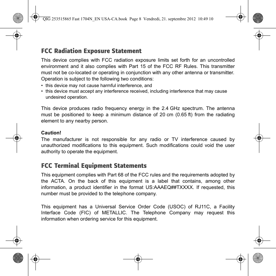 FCC Radiation Exposure StatementThis device complies with FCC radiation exposure limits set forth for an uncontrolled environment and it also complies with Part 15 of the FCC RF Rules. This transmitter must not be co-located or operating in conjunction with any other antenna or transmitter.Operation is subject to the following two conditions:• this device may not cause harmful interference, and• this device must accept any interference received, including interference that may cause undesired operation.This device produces radio frequency energy in the 2.4 GHz spectrum. The antenna must be positioned to keep a minimum distance of 20 cm (0.65 ft) from the radiating element to any nearby person.Caution!The manufacturer is not responsible for any radio or TV interference caused by unauthorized modifications to this equipment. Such modifications could void the user authority to operate the equipment.FCC Terminal Equipment StatementsThis equipment complies with Part 68 of the FCC rules and the requirements adopted by the ACTA. On the back of this equipment is a label that contains, among other information, a product identifier in the format US:AAAEQ##TXXXX. If requested, this number must be provided to the telephone company.This equipment has a Universal Service Order Code (USOC) of RJ11C, a Facility Interface Code (FIC) of METALLIC. The Telephone Company may request this information when ordering service for this equipment.QIG 253515865 Fast 1704N_EN USA-CA.book  Page 8  Vendredi, 21. septembre 2012  10:49 10