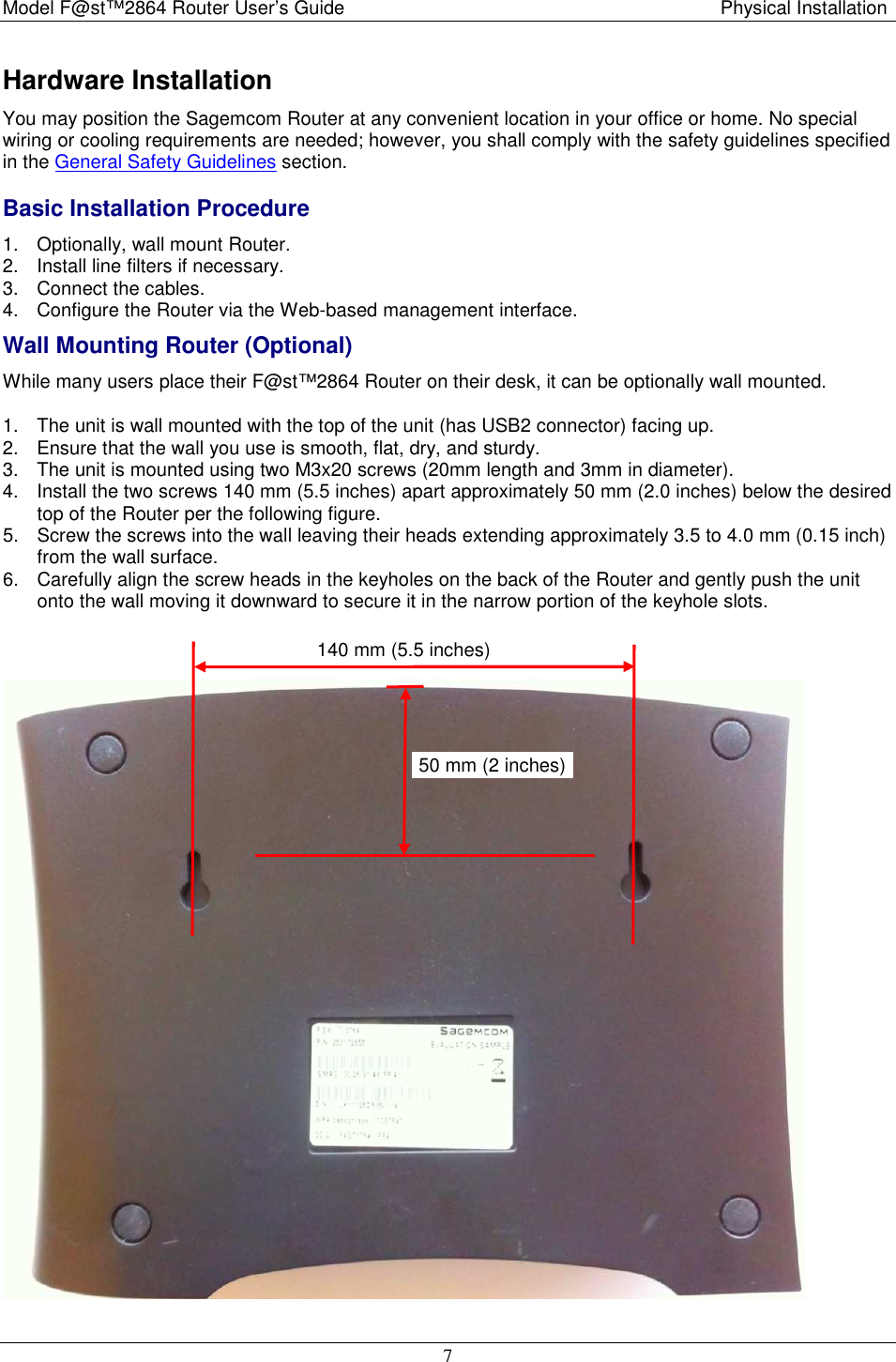 Model F@st™2864 Router User’s Guide  Physical Installation  7 Hardware Installation You may position the Sagemcom Router at any convenient location in your office or home. No special wiring or cooling requirements are needed; however, you shall comply with the safety guidelines specified in the General Safety Guidelines section. Basic Installation Procedure 1.  Optionally, wall mount Router. 2.  Install line filters if necessary.  3.  Connect the cables. 4.  Configure the Router via the Web-based management interface. Wall Mounting Router (Optional) While many users place their F@st™2864 Router on their desk, it can be optionally wall mounted. 1.  The unit is wall mounted with the top of the unit (has USB2 connector) facing up.  2.  Ensure that the wall you use is smooth, flat, dry, and sturdy. 3.  The unit is mounted using two M3x20 screws (20mm length and 3mm in diameter). 4.  Install the two screws 140 mm (5.5 inches) apart approximately 50 mm (2.0 inches) below the desired top of the Router per the following figure. 5.  Screw the screws into the wall leaving their heads extending approximately 3.5 to 4.0 mm (0.15 inch) from the wall surface. 6.  Carefully align the screw heads in the keyholes on the back of the Router and gently push the unit onto the wall moving it downward to secure it in the narrow portion of the keyhole slots.   50 mm (2 inches) 140 mm (5.5 inches) 