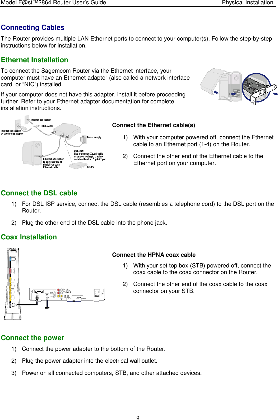 Model F@st™2864 Router User’s Guide  Physical Installation  9 Connecting Cables The Router provides multiple LAN Ethernet ports to connect to your computer(s). Follow the step-by-step instructions below for installation.  Ethernet Installation To connect the Sagemcom Router via the Ethernet interface, your computer must have an Ethernet adapter (also called a network interface card, or “NIC”) installed.  If your computer does not have this adapter, install it before proceeding further. Refer to your Ethernet adapter documentation for complete installation instructions.  Connect the Ethernet cable(s) 1)  With your computer powered off, connect the Ethernet cable to an Ethernet port (1-4) on the Router. 2)  Connect the other end of the Ethernet cable to the Ethernet port on your computer.   Connect the DSL cable 1)  For DSL ISP service, connect the DSL cable (resembles a telephone cord) to the DSL port on the Router. 2)  Plug the other end of the DSL cable into the phone jack. Coax Installation  Connect the HPNA coax cable 1)  With your set top box (STB) powered off, connect the coax cable to the coax connector on the Router. 2)  Connect the other end of the coax cable to the coax connector on your STB.   Connect the power 1)  Connect the power adapter to the bottom of the Router. 2)  Plug the power adapter into the electrical wall outlet. 3)  Power on all connected computers, STB, and other attached devices.   