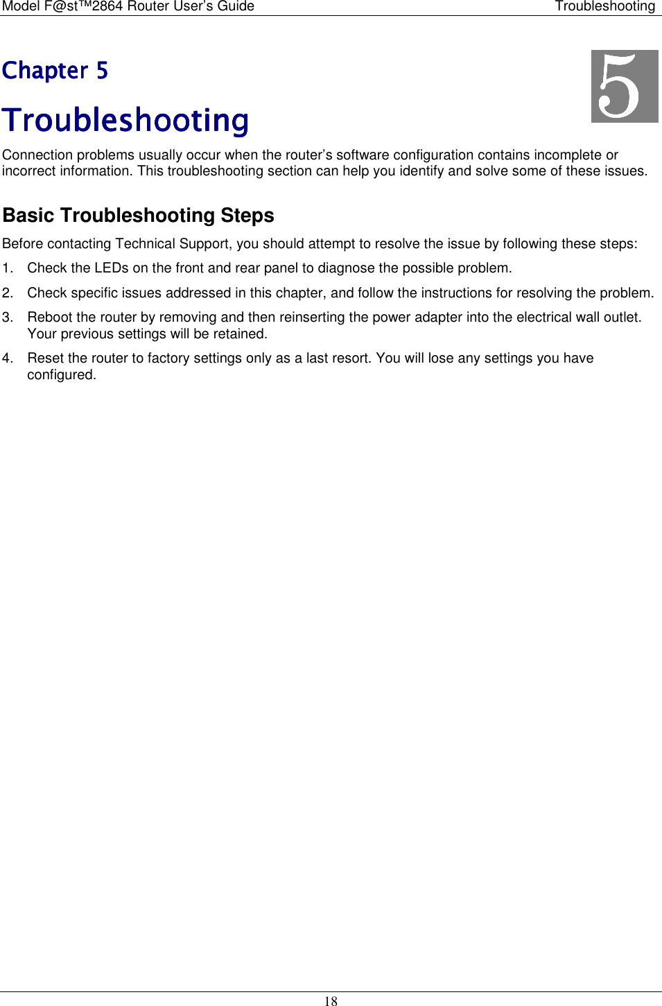 Model F@st™2864 Router User’s Guide Troubleshooting 18 Chapter 5Chapter 5Chapter 5Chapter 5    TroubleshootingTroubleshootingTroubleshootingTroubleshooting    Connection problems usually occur when the router’s software configuration contains incomplete or incorrect information. This troubleshooting section can help you identify and solve some of these issues. Basic Troubleshooting Steps Before contacting Technical Support, you should attempt to resolve the issue by following these steps: 1.  Check the LEDs on the front and rear panel to diagnose the possible problem. 2.  Check specific issues addressed in this chapter, and follow the instructions for resolving the problem. 3.  Reboot the router by removing and then reinserting the power adapter into the electrical wall outlet. Your previous settings will be retained. 4.  Reset the router to factory settings only as a last resort. You will lose any settings you have configured. 5555    