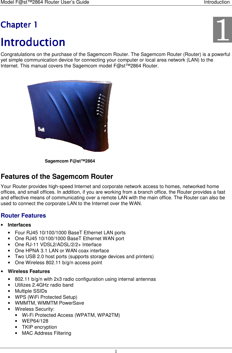 Model F@st™2864 Router User’s Guide  Introduction  1 Chapter 1Chapter 1Chapter 1Chapter 1    IntroductionIntroductionIntroductionIntroduction    Congratulations on the purchase of the Sagemcom Router. The Sagemcom Router (Router) is a powerful yet simple communication device for connecting your computer or local area network (LAN) to the Internet. This manual covers the Sagemcom model F@st™2864 Router.             Sagemcom F@st™2864 Features of the Sagemcom Router  Your Router provides high-speed Internet and corporate network access to homes, networked home offices, and small offices. In addition, if you are working from a branch office, the Router provides a fast and effective means of communicating over a remote LAN with the main office. The Router can also be used to connect the corporate LAN to the Internet over the WAN. Router Features • Interfaces •  Four RJ45 10/100/1000 BaseT Ethernet LAN ports •  One RJ45 10/100/1000 BaseT Ethernet WAN port •  One RJ-11 VDSL2/ADSL/2/2+ Interface •  One HPNA 3.1 LAN or WAN coax interface •  Two USB 2.0 host ports (supports storage devices and printers) •  One Wireless 802.11 b/g/n access point • Wireless Features •  802.11 b/g/n with 2x3 radio configuration using internal antennas •  Utilizes 2.4GHz radio band •  Multiple SSIDs •  WPS (WiFi Protected Setup) •  WMMTM, WMMTM PowerSave •  Wireless Security: •  Wi-Fi Protected Access (WPATM, WPA2TM) •  WEP64/128 •  TKIP encryption •  MAC Address Filtering 1111    