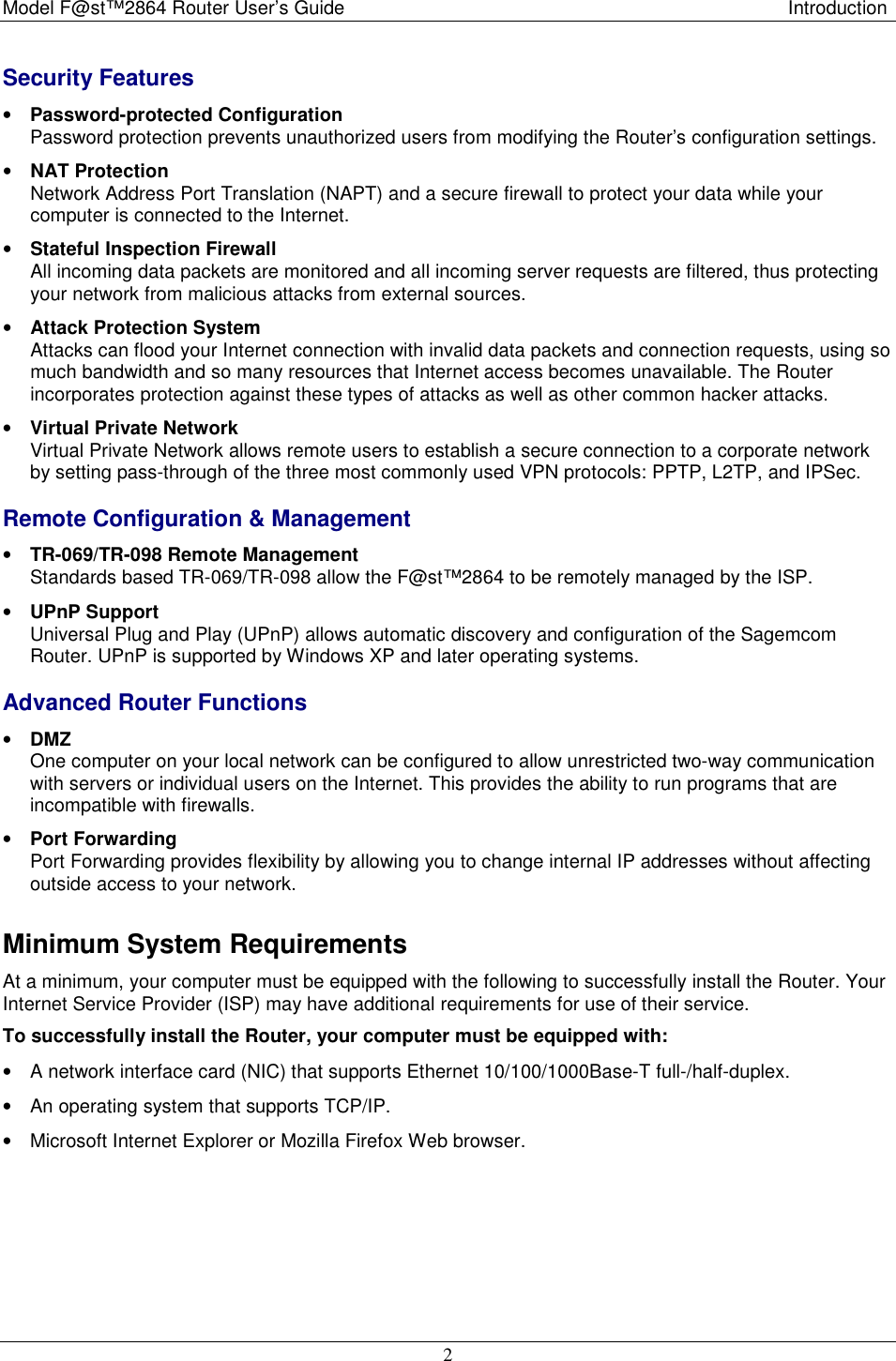 Model F@st™2864 Router User’s Guide  Introduction  2 Security Features • Password-protected Configuration Password protection prevents unauthorized users from modifying the Router’s configuration settings. • NAT Protection Network Address Port Translation (NAPT) and a secure firewall to protect your data while your computer is connected to the Internet. • Stateful Inspection Firewall  All incoming data packets are monitored and all incoming server requests are filtered, thus protecting your network from malicious attacks from external sources. • Attack Protection System  Attacks can flood your Internet connection with invalid data packets and connection requests, using so much bandwidth and so many resources that Internet access becomes unavailable. The Router incorporates protection against these types of attacks as well as other common hacker attacks. • Virtual Private Network  Virtual Private Network allows remote users to establish a secure connection to a corporate network by setting pass-through of the three most commonly used VPN protocols: PPTP, L2TP, and IPSec. Remote Configuration &amp; Management • TR-069/TR-098 Remote Management  Standards based TR-069/TR-098 allow the F@st™2864 to be remotely managed by the ISP. • UPnP Support  Universal Plug and Play (UPnP) allows automatic discovery and configuration of the Sagemcom Router. UPnP is supported by Windows XP and later operating systems. Advanced Router Functions • DMZ  One computer on your local network can be configured to allow unrestricted two-way communication with servers or individual users on the Internet. This provides the ability to run programs that are incompatible with firewalls. • Port Forwarding Port Forwarding provides flexibility by allowing you to change internal IP addresses without affecting outside access to your network. Minimum System Requirements At a minimum, your computer must be equipped with the following to successfully install the Router. Your Internet Service Provider (ISP) may have additional requirements for use of their service. To successfully install the Router, your computer must be equipped with:   •  A network interface card (NIC) that supports Ethernet 10/100/1000Base-T full-/half-duplex. •  An operating system that supports TCP/IP. •  Microsoft Internet Explorer or Mozilla Firefox Web browser.  