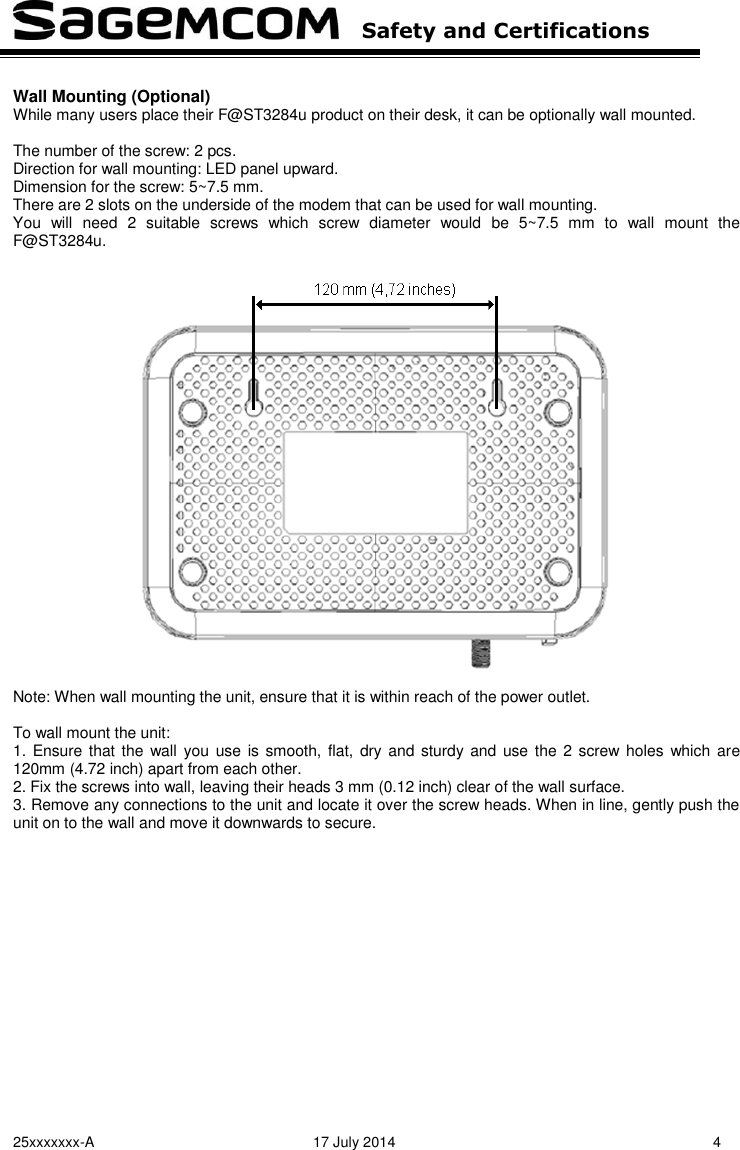   Safety and Certifications   25xxxxxxx-A  17 July 2014  4  Wall Mounting (Optional) While many users place their F@ST3284u product on their desk, it can be optionally wall mounted.  The number of the screw: 2 pcs. Direction for wall mounting: LED panel upward. Dimension for the screw: 5~7.5 mm. There are 2 slots on the underside of the modem that can be used for wall mounting. You  will  need  2  suitable  screws  which  screw  diameter  would  be  5~7.5  mm  to  wall  mount  the F@ST3284u.    Note: When wall mounting the unit, ensure that it is within reach of the power outlet.  To wall mount the unit: 1.  Ensure  that the  wall you  use  is smooth, flat,  dry and  sturdy and  use the  2 screw holes  which  are 120mm (4.72 inch) apart from each other. 2. Fix the screws into wall, leaving their heads 3 mm (0.12 inch) clear of the wall surface. 3. Remove any connections to the unit and locate it over the screw heads. When in line, gently push the unit on to the wall and move it downwards to secure.  