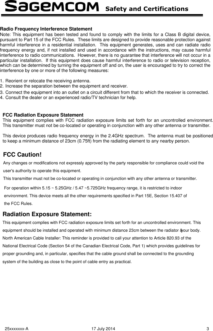   Safety and Certifications   25xxxxxxx-A  17 July 2014  3  3. Connect the equipment into an outlet on a circuit different from that to which the receiver is connected. 4. Consult the dealer or an experienced radio/TV technician for help.   FCC Radiation Exposure Statement This equipment complies with FCC radiation exposure limits set forth for an uncontrolled environment.  This transmitter must not be co-located or operating in conjunction with any other antenna or transmitter.  This device produces radio frequency energy in the 2.4GHz spectrum.  The antenna must be positioned to keep a minimum distance of 23cm (0.75ft) from the radiating element to any nearby person.         Radio Frequency Interference Statement Note: This equipment has been tested and found to comply with the limits for a Class B digital device, pursuant to Part 15 of the FCC Rules.  These limits are designed to provide reasonable protection against harmful interference in a residential installation.  This equipment generates, uses and can radiate radio frequency energy and, if not installed and used in accordance with the instructions, may cause harmful interference to radio communications.  However, there is no guarantee that interference will not occur in a particular installation.  If this equipment does cause harmful interference to radio or television reception, which can be determined by turning the equipment off and on, the user is encouraged to try to correct the interference by one or more of the following measures:  1. Reorient or relocate the receiving antenna. 2. Increase the separation between the equipment and receiver. FCC Caution!Any changes or modifications not expressly approved by the party responsible for compliance could void theuser&apos;s authority to operate this equipment.This transmitter must not be co-located or operating in conjunction with any other antenna or transmitter.Radiation Exposure Statement:This equipment complies with FCC radiation exposure limits set forth for an uncontrolled environment. Thisequipment should be installed and operated with minimum distance 23cm between the radiator &amp; your body.North American Cable Installer: This reminder is provided to call your attention to Article 820.93 of theNational Electrical Code (Section 54 of the Canadian Electrical Code, Part 1) which provides guidelines forproper grounding and, in particular, specifies that the cable ground shall be connected to the groundingsystem of the building as close to the point of cable entry as practical.For operation within 5.15 ~ 5.25GHz / 5.47 ~5.725GHz frequency range, it is restricted to indoorenvironment. This device meets all the other requirements specified in Part 15E, Section 15.407 ofthe FCC Rules.