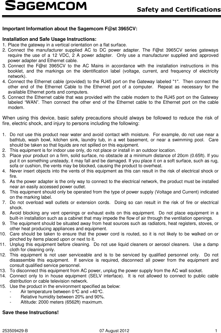   Safety and Certifications   253509429-B  07 August 2012  1  Important Information about the Sagemcom F@st 3965CV:  Installation and Safe Usage Instructions: 1. Place the gateway in a vertical orientation on a flat surface. 2. Connect  the  manufacturer  supplied  AC  to  DC  power  adapter.  The  F@st  3965CV  series  gateways require the  use  of  a  12  VDC,  2 A  power adapter.   Only  use  a  manufacturer supplied and approved power adapter and Ethernet cable. 3. Connect  the  F@st  3965CV  to  the  AC  Mains  in  accordance  with  the  installation  instructions  in  this booklet,  and  the  markings  on  the  identification  label  (voltage,  current,  and  frequency  of  electricity network). 4. Connect the Ethernet cable (provided) to the RJ45 port on the Gateway labeled &quot;1&quot;.  Then connect the other  end  of  the  Ethernet  Cable  to  the  Ethernet  port  of  a  computer.    Repeat  as  necessary  for  the available Ethernet ports and computers. 5. Connect the Ethernet cable that was provided with the cable modem to the RJ45 port on the Gateway labeled “WAN”.  Then  connect  the other  end  of the  Ethernet cable to  the  Ethernet port  on  the  cable modem.    When using this device, basic safety precautions should always be followed to reduce the risk of fire, electric shock, and injury to persons including the following:  1.  Do not use this product near water and avoid contact with moisture.  For example, do not use near a bathtub, wash bowl,  kitchen  sink, laundry tub,  in  a  wet  basement,  or near  a  swimming pool.    Care should be taken so that liquids are not spilled on this equipment. 2.  This equipment is for indoor use only, do not place or install in an outdoor location. 3.  Place your product on a firm, solid surface, no obstacle at a minimum distance of 20cm (0.65ft). If you put it on something unsteady, it may fall and be damaged. If you place it on a soft surface, such as rug, sofa or cushion, the vents may be blocked, causing the product to overheat. 4.  Never insert objects into the vents of this equipment as this can result in the risk of electrical shock or fire. 5.  As the power adapter is the only way to connect to the electrical network, the product must be installed near an easily accessed power outlet. 6.  This equipment should only be operated from the type of power supply (Voltage and Current) indicated on the marking label.   7.  Do not  overload wall outlets  or extension cords.  Doing so  can  result in  the  risk  of  fire or  electrical shock. 8.  Avoid blocking any vent openings or exhaust exits on this equipment.  Do not place equipment in a built-in installation such as a cabinet that may impede the flow of air through the ventilation openings. 9.  The equipment should be situated away from heat sources such as radiators, heat registers, stoves, or other heat producing appliances and equipment. 10.  Care should be  taken to ensure that the power cord is routed, so  it is not likely to be walked on or pinched by items placed upon or next to it. 11.  Unplug this equipment before cleaning.  Do not use liquid cleaners or aerosol cleaners.  Use a damp cloth for cleaning only. 12.  This  equipment  is  not  user  serviceable  and  is  to  be  serviced  by  qualified  personnel  only.    Do  not disassemble  this  equipment.    If  service  is  required,  disconnect  all  power  from  the  equipment  and consult qualified service personnel. 13.  To disconnect this equipment from AC power, unplug the power supply from the AC wall socket.   14.  Connect only  to  in  house  equipment  (SELV  interface).    It  is  not  allowed  to  connect  to  public  cable distribution or cable television network. 15.  Use the product in the environment specified as below: -  Air temperature between 0°C and +40°C. -  Relative humidity between 20% and 90%. -  Altitude: 2000 meters (6562ft) maximum.   Save these Instructions! 