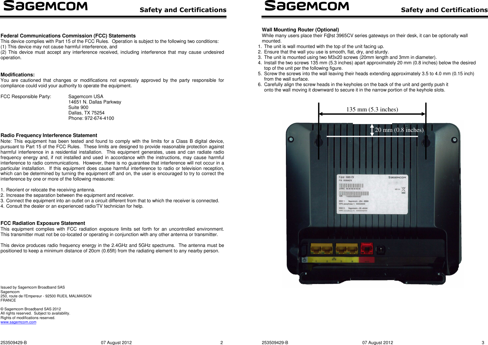  Safety and Certifications  253509429-B  07 August 2012  2   Federal Communications Commission (FCC) Statements This device complies with Part 15 of the FCC Rules.  Operation is subject to the following two conditions:  (1) This device may not cause harmful interference, and  (2) This device must accept any interference received, including interference that may cause undesired operation.   Modifications: You  are  cautioned  that  changes  or  modifications  not  expressly  approved  by  the  party  responsible  for compliance could void your authority to operate the equipment.  FCC Responsible Party:  Sagemcom USA 14651 N. Dallas Parkway Suite 900 Dallas, TX 75254 Phone: 972-674-4100   Radio Frequency Interference Statement Note: This equipment has been tested and found to  comply  with the limits for a Class B digital device, pursuant to Part 15 of the FCC Rules.  These limits are designed to provide reasonable protection against harmful interference in a residential installation.  This equipment generates, uses and can radiate radio frequency energy and, if not installed and used in accordance with the  instructions, may cause harmful interference to radio communications.  However, there is no guarantee that interference will not occur in a particular installation.  If this equipment does cause harmful interference to radio or television reception, which can be determined by turning the equipment off and on, the user is encouraged to try to correct the interference by one or more of the following measures:  1. Reorient or relocate the receiving antenna. 2. Increase the separation between the equipment and receiver. 3. Connect the equipment into an outlet on a circuit different from that to which the receiver is connected. 4. Consult the dealer or an experienced radio/TV technician for help.   FCC Radiation Exposure Statement This  equipment complies  with  FCC  radiation exposure  limits  set  forth  for  an uncontrolled environment.  This transmitter must not be co-located or operating in conjunction with any other antenna or transmitter.  This device produces radio frequency energy in the 2.4GHz and 5GHz spectrums.  The antenna must be positioned to keep a minimum distance of 20cm (0.65ft) from the radiating element to any nearby person.        Issued by Sagemcom Broadband SAS Sagemcom 250, route de l&apos;Empereur - 92500 RUEIL MALMAISON  FRANCE  © Sagemcom Broadband SAS 2012 All rights reserved.  Subject to availability.  Rights of modifications reserved. www.sagemcom.com     Safety and Certifications   253509429-B  07 August 2012  3  Wall Mounting Router (Optional) While many users place their F@st 3965CV series gateways on their desk, it can be optionally wall mounted. 1.  The unit is wall mounted with the top of the unit facing up. 2.  Ensure that the wall you use is smooth, flat, dry, and sturdy. 3.  The unit is mounted using two M3x20 screws (20mm length and 3mm in diameter). 4.  Install the two screws 135 mm (5.3 inches) apart approximately 20 mm (0.8 inches) below the desired top of the unit per the following figure. 5.  Screw the screws into the wall leaving their heads extending approximately 3.5 to 4.0 mm (0.15 inch) from the wall surface. 6.  Carefully align the screw heads in the keyholes on the back of the unit and gently push it onto the wall moving it downward to secure it in the narrow portion of the keyhole slots.         135 mm (5.3 inches) 20 mm (0.8 inches) 