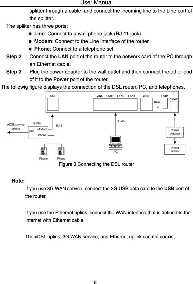 User Manual 8 splitter through a cable; and connect the incoming line to the Line port of the splitter. The spliiter has three ports:   Line: Connect to a wall phone jack (RJ-11 jack)   Modem: Connect to the Line interface of the router   Phone: Connect to a telephone set Step 2  Connect the LAN port of the router to the network card of the PC through an Ethernet cable. Step 3  Plug the power adapter to the wall outlet and then connect the other end of it to the Power port of the router. The followig figure displays the connection of the DSL router, PC, and telephones.  Figure 3 Connecting the DSL router Note: If you use 3G WAN service, connect the 3G USB data card to the USB port of the router. If you use the Ethernet uplink, connect the WAN interface that is defined to the Internet with Ethernet cable. The xDSL uplink, 3G WAN service, and Ethernet uplink can not coexist.  