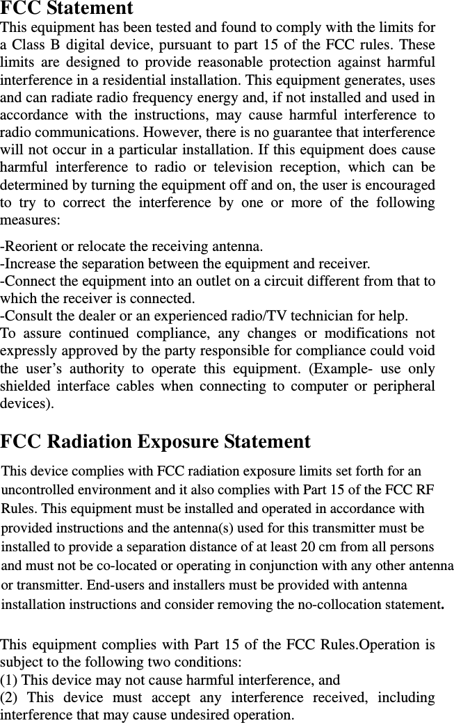 FCC Statement This equipment has been tested and found to comply with the limits for a Class B digital device, pursuant to part 15 of the FCC rules. These limits are designed to provide reasonable protection against harmful interference in a residential installation. This equipment generates, uses and can radiate radio frequency energy and, if not installed and used in accordance with the instructions, may cause harmful interference to radio communications. However, there is no guarantee that interference will not occur in a particular installation. If this equipment does cause harmful interference to radio or television reception, which can be determined by turning the equipment off and on, the user is encouraged to try to correct the interference by one or more of the following measures: -Reorient or relocate the receiving antenna. -Increase the separation between the equipment and receiver. -Connect the equipment into an outlet on a circuit different from that to which the receiver is connected. -Consult the dealer or an experienced radio/TV technician for help. To assure continued compliance, any changes or modifications not expressly approved by the party responsible for compliance could void the user’s authority to operate this equipment. (Example- use only shielded interface cables when connecting to computer or peripheral devices).  FCC Radiation Exposure Statement       This equipment complies with Part 15 of the FCC Rules.Operation is subject to the following two conditions:     (1) This device may not cause harmful interference, and     (2) This device must accept any interference received, including interference that may cause undesired operation.     This device complies with FCC radiation exposure limits set forth for an uncontrolled environment and it also complies with Part 15 of the FCC RF Rules. This equipment must be installed and operated in accordance with provided instructions and the antenna(s) used for this transmitter must be installed to provide a separation distance of at least 20 cm from all persons and must not be co-located or operating in conjunction with any other antennaor transmitter. End-users and installers must be provided with antenna installation instructions and consider removing the no-collocation statement. 