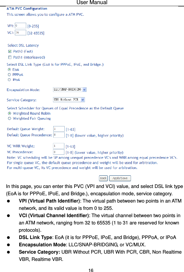 User Manual 16  In this page, you can enter this PVC (VPI and VCI) value, and select DSL link type (EoA is for PPPoE, IPoE, and Bridge.), encapsulation mode, service category.     VPI (Virtual Path Identifier): The virtual path between two points in an ATM network, and its valid value is from 0 to 255.   VCI (Virtual Channel Identifier): The virtual channel between two points in an ATM network, ranging from 32 to 65535 (1 to 31 are reserved for known protocols).   DSL Link Type: EoA (it is for PPPoE, IPoE, and Bridge), PPPoA, or IPoA   Encapsulation Mode: LLC/SNAP-BRIDGING, or VC/MUX.   Service Category: UBR Without PCR, UBR With PCR, CBR, Non Realtime VBR, Realtime VBR. 