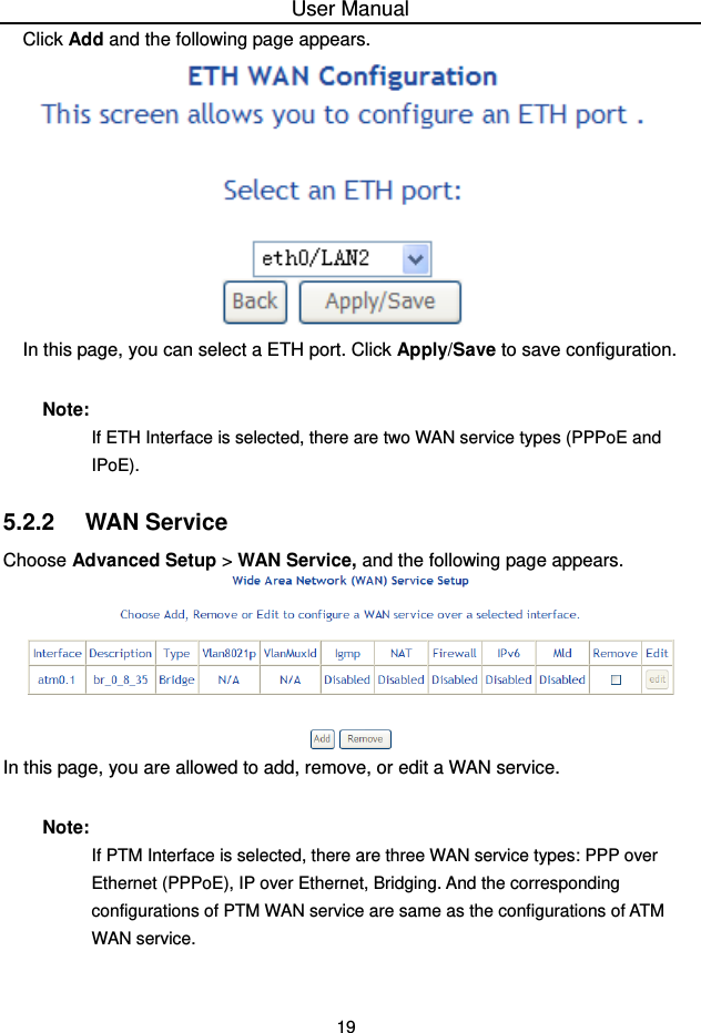 User Manual 19 Click Add and the following page appears.  In this page, you can select a ETH port. Click Apply/Save to save configuration. Note: If ETH Interface is selected, there are two WAN service types (PPPoE and IPoE). 5.2.2   WAN Service Choose Advanced Setup &gt; WAN Service, and the following page appears.  In this page, you are allowed to add, remove, or edit a WAN service. Note: If PTM Interface is selected, there are three WAN service types: PPP over Ethernet (PPPoE), IP over Ethernet, Bridging. And the corresponding configurations of PTM WAN service are same as the configurations of ATM WAN service. 