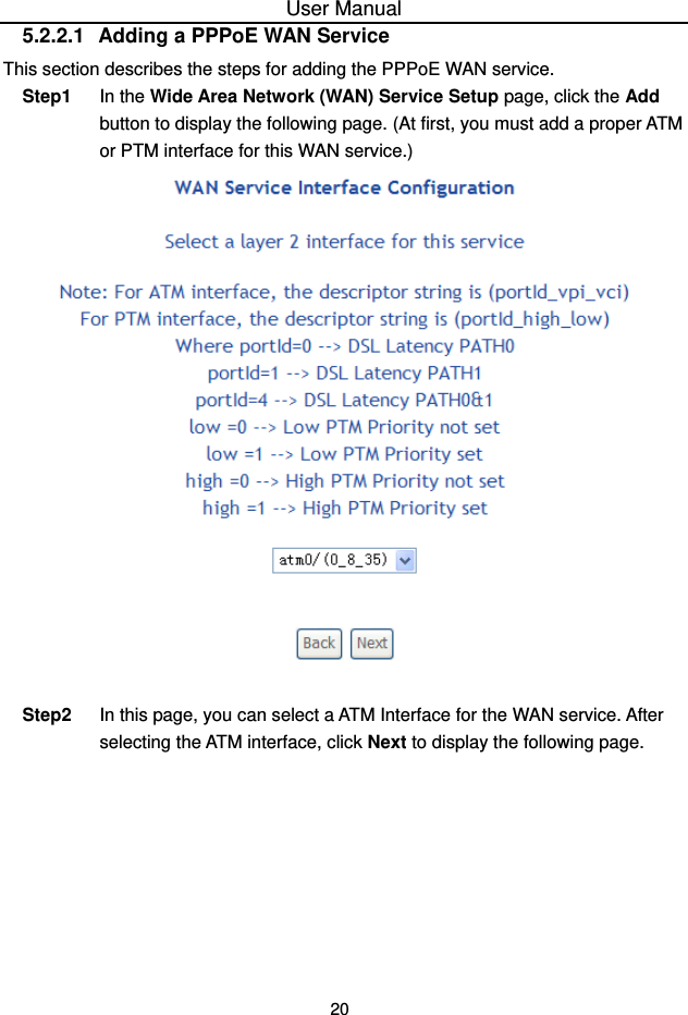 User Manual 20 5.2.2.1  Adding a PPPoE WAN Service This section describes the steps for adding the PPPoE WAN service. Step1  In the Wide Area Network (WAN) Service Setup page, click the Add button to display the following page. (At first, you must add a proper ATM or PTM interface for this WAN service.)     Step2  In this page, you can select a ATM Interface for the WAN service. After selecting the ATM interface, click Next to display the following page. 