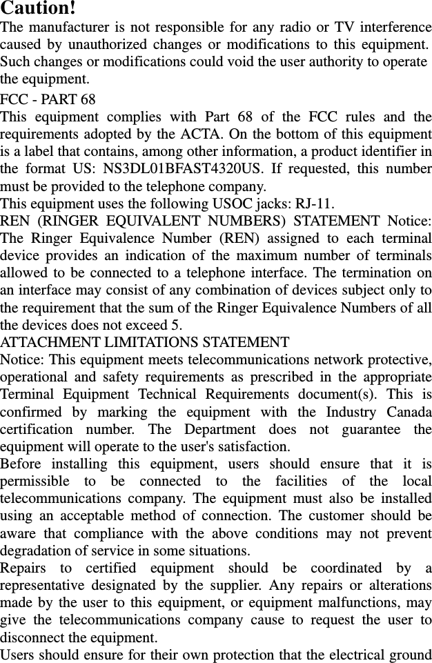 the equipment. Such changes or modifications could void the user authority to operate caused by unauthorized changes or modifications to this equipment.Caution!  The manufacturer is not responsible for any radio or TV interference FCC - PART 68 This equipment complies with Part 68 of the FCC rules and the requirements adopted by the ACTA. On the bottom of this equipment is a label that contains, among other information, a product identifier in the format US: NS3DL01BFAST4320US. If requested, this number must be provided to the telephone company. This equipment uses the following USOC jacks: RJ-11. REN (RINGER EQUIVALENT NUMBERS) STATEMENT Notice: The Ringer Equivalence Number (REN) assigned to each terminal device provides an indication of the maximum number of terminals allowed to be connected to a telephone interface. The termination on an interface may consist of any combination of devices subject only to the requirement that the sum of the Ringer Equivalence Numbers of all the devices does not exceed 5. ATTACHMENT LIMITATIONS STATEMENT   Notice: This equipment meets telecommunications network protective, operational and safety requirements as prescribed in the appropriate Terminal Equipment Technical Requirements document(s). This is confirmed by marking the equipment with the Industry Canada certification number. The Department does not guarantee the equipment will operate to the user&apos;s satisfaction.   Before installing this equipment, users should ensure that it is permissible to be connected to the facilities of the local telecommunications company. The equipment must also be installed using an acceptable method of connection. The customer should be aware that compliance with the above conditions may not prevent degradation of service in some situations.   Repairs to certified equipment should be coordinated by a representative designated by the supplier. Any repairs or alterations made by the user to this equipment, or equipment malfunctions, may give the telecommunications company cause to request the user to disconnect the equipment.   Users should ensure for their own protection that the electrical ground 