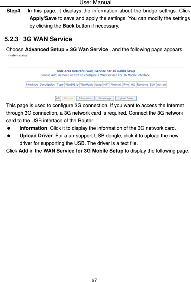 User Manual 27 Step4  In this page, it displays the information about the bridge settngs. Click Apply/Save to save and apply the settings. You can modify the settings by clicking the Back button if necessary. 5.2.3   3G WAN Service Choose Advanced Setup &gt; 3G Wan Service , and the following page appears.  This page is used to configure 3G connection. If you want to access the Internet through 3G connection, a 3G network card is required. Connect the 3G network card to the USB interface of the Router.   Information: Click it to display the information of the 3G network card.   Upload Driver: For a un-support USB dongle, click it to upload the new driver for supporting the USB. The driver is a text file. Click Add in the WAN Service for 3G Mobile Setup to display the following page. 