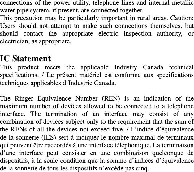 connections of the power utility, telephone lines and internal metallic water pipe system, if present, are connected together.   This precaution may be particularly important in rural areas. Caution: Users should not attempt to make such connections themselves, but should contact the appropriate electric inspection authority, or electrician, as appropriate.  IC Statement This product meets the applicable Industry Canada technical specifications. / Le présent matériel est conforme aux specifications techniques applicables d’Industrie Canada.  The Ringer Equivalence Number (REN) is an indication of the maximum number of devices allowed to be connected to a telephone interface. The termination of an interface may consist of any combination of devices subject only to the requirement that the sum of the RENs of all the devices not exceed five. / L’indice d’équivalence de la sonnerie (IES) sert à indiquer le nombre maximal de terminaux qui peuvent être raccordés à une interface téléphonique. La terminaison d’une interface peut consister en une combinaison quelconque de dispositifs, à la seule condition que la somme d’indices d’équivalence de la sonnerie de tous les dispositifs n’excède pas cinq. 