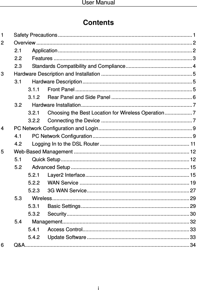 User Manual  i Contents 1 Safety Precautions............................................................................................. 1 2 Overview ............................................................................................................ 2 2.1 Application ............................................................................................. 2 2.2 Features ................................................................................................ 3 2.3 Standards Compatibility and Compliance.............................................. 4 3 Hardware Description and Installation ............................................................... 5 3.1 Hardware Description ............................................................................ 5 3.1.1 Front Panel ................................................................................. 5 3.1.2 Rear Panel and Side Panel ........................................................ 6 3.2 Hardware Installation............................................................................. 7 3.2.1 Choosing the Best Location for Wireless Operation................... 7 3.2.2 Connecting the Device ............................................................... 7 4 PC Network Configuration and Login................................................................. 9 4.1 PC Network Configuration ..................................................................... 9 4.2 Logging In to the DSL Router .............................................................. 11 5 Web-Based Management ................................................................................ 12 5.1 Quick Setup ......................................................................................... 12 5.2 Advanced Setup .................................................................................. 15 5.2.1 Layer2 Interface........................................................................ 15 5.2.2 WAN Service ............................................................................ 19 5.2.3 3G WAN Service....................................................................... 27 5.3 Wireless............................................................................................... 29 5.3.1 Basic Settings........................................................................... 29 5.3.2 Security..................................................................................... 30 5.4 Management........................................................................................ 32 5.4.1 Access Control.......................................................................... 33 5.4.2 Update Software ....................................................................... 33 6 Q&amp;A.................................................................................................................. 34 