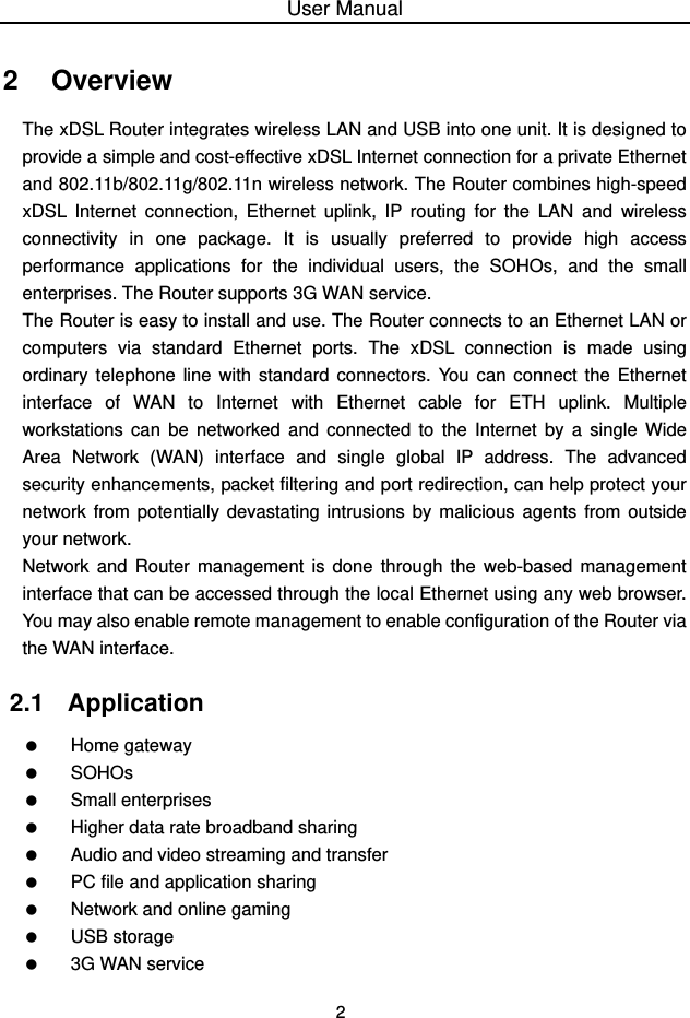 User Manual 2 2   Overview The xDSL Router integrates wireless LAN and USB into one unit. It is designed to provide a simple and cost-effective xDSL Internet connection for a private Ethernet and 802.11b/802.11g/802.11n wireless network. The Router combines high-speed xDSL Internet connection, Ethernet uplink, IP routing for the LAN and wireless connectivity in one package. It is usually preferred to provide high access performance applications for the individual users, the SOHOs, and the small enterprises. The Router supports 3G WAN service. The Router is easy to install and use. The Router connects to an Ethernet LAN or computers via standard Ethernet ports. The xDSL connection is made using ordinary telephone line with standard connectors. You can connect the Ethernet interface of WAN to Internet with Ethernet cable for ETH uplink. Multiple workstations can be networked and connected to the Internet by a single Wide Area Network (WAN) interface and single global IP address. The advanced security enhancements, packet filtering and port redirection, can help protect your network from potentially devastating intrusions by malicious agents from outside your network. Network and Router management is done through the web-based management interface that can be accessed through the local Ethernet using any web browser. You may also enable remote management to enable configuration of the Router via the WAN interface. 2.1   Application   Home gateway   SOHOs   Small enterprises    Higher data rate broadband sharing    Audio and video streaming and transfer    PC file and application sharing    Network and online gaming   USB storage    3G WAN service 