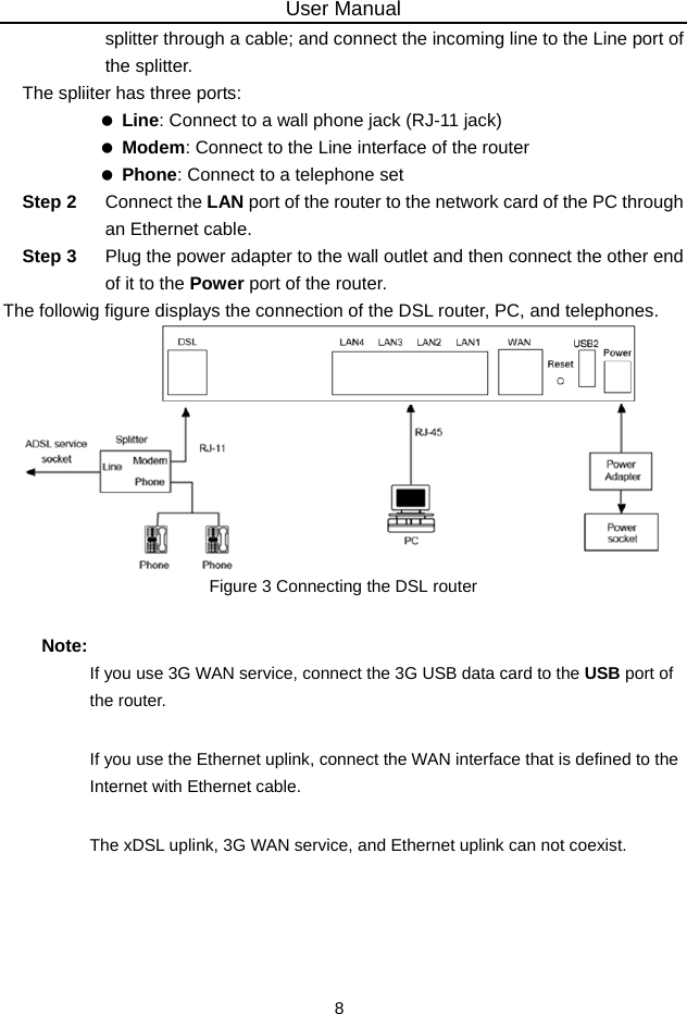 User Manual 8 splitter through a cable; and connect the incoming line to the Line port of the splitter. The spliiter has three ports:   Line: Connect to a wall phone jack (RJ-11 jack)   Modem: Connect to the Line interface of the router   Phone: Connect to a telephone set Step 2  Connect the LAN port of the router to the network card of the PC through an Ethernet cable. Step 3  Plug the power adapter to the wall outlet and then connect the other end of it to the Power port of the router. The followig figure displays the connection of the DSL router, PC, and telephones.  Figure 3 Connecting the DSL router Note: If you use 3G WAN service, connect the 3G USB data card to the USB port of the router. If you use the Ethernet uplink, connect the WAN interface that is defined to the Internet with Ethernet cable. The xDSL uplink, 3G WAN service, and Ethernet uplink can not coexist.  