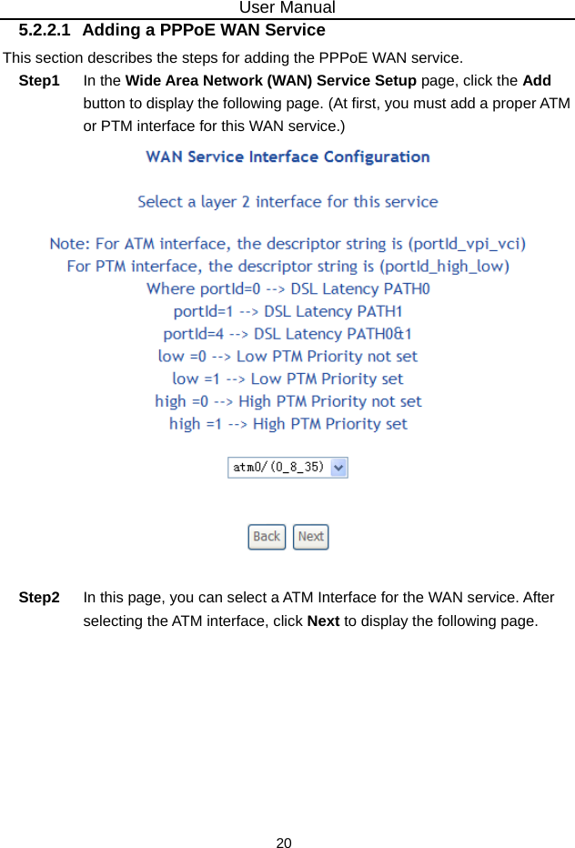 User Manual 20 5.2.2.1  Adding a PPPoE WAN Service This section describes the steps for adding the PPPoE WAN service. Step1  In the Wide Area Network (WAN) Service Setup page, click the Add button to display the following page. (At first, you must add a proper ATM or PTM interface for this WAN service.)     Step2  In this page, you can select a ATM Interface for the WAN service. After selecting the ATM interface, click Next to display the following page. 