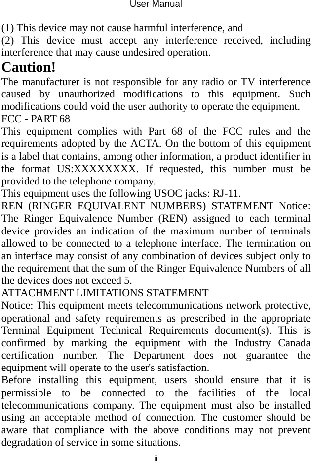 User Manual  ii (1) This device may not cause harmful interference, and     (2) This device must accept any interference received, including interference that may cause undesired operation.     Caution!  The manufacturer is not responsible for any radio or TV interference caused by unauthorized modifications to this equipment. Such modifications could void the user authority to operate the equipment. FCC - PART 68 This equipment complies with Part 68 of the FCC rules and the requirements adopted by the ACTA. On the bottom of this equipment is a label that contains, among other information, a product identifier in the format US:XXXXXXXX. If requested, this number must be provided to the telephone company. This equipment uses the following USOC jacks: RJ-11. REN (RINGER EQUIVALENT NUMBERS) STATEMENT Notice: The Ringer Equivalence Number (REN) assigned to each terminal device provides an indication of the maximum number of terminals allowed to be connected to a telephone interface. The termination on an interface may consist of any combination of devices subject only to the requirement that the sum of the Ringer Equivalence Numbers of all the devices does not exceed 5. ATTACHMENT LIMITATIONS STATEMENT   Notice: This equipment meets telecommunications network protective, operational and safety requirements as prescribed in the appropriate Terminal Equipment Technical Requirements document(s). This is confirmed by marking the equipment with the Industry Canada certification number. The Department does not guarantee the equipment will operate to the user&apos;s satisfaction.   Before installing this equipment, users should ensure that it is permissible to be connected to the facilities of the local telecommunications company. The equipment must also be installed using an acceptable method of connection. The customer should be aware that compliance with the above conditions may not prevent degradation of service in some situations.   