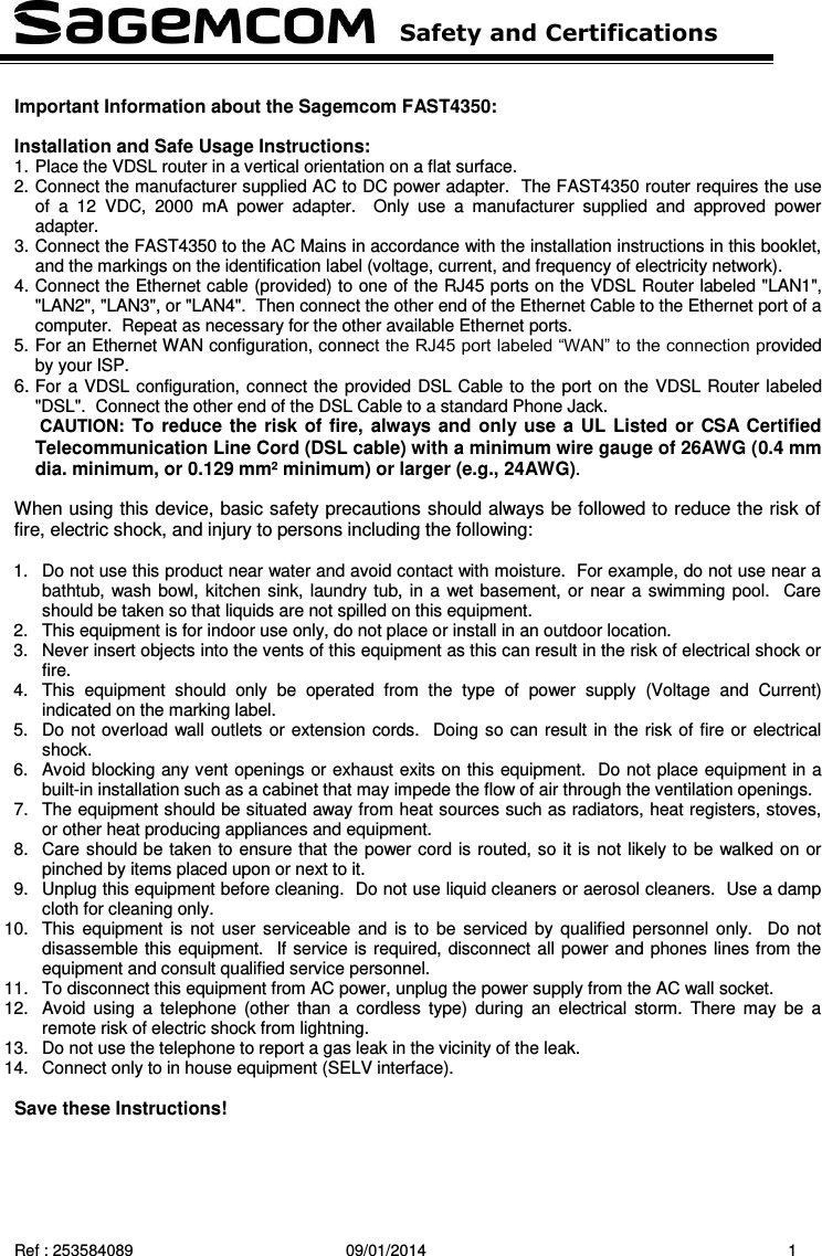   Safety and Certifications   Ref : 253584089  09/01/2014  1  Important Information about the Sagemcom FAST4350:  Installation and Safe Usage Instructions: 1. Place the VDSL router in a vertical orientation on a flat surface. 2. Connect the manufacturer supplied AC to DC power adapter.  The FAST4350 router requires the use of  a  12  VDC,  2000  mA  power  adapter.    Only  use  a  manufacturer  supplied  and  approved  power adapter. 3. Connect the FAST4350 to the AC Mains in accordance with the installation instructions in this booklet, and the markings on the identification label (voltage, current, and frequency of electricity network). 4. Connect the Ethernet cable (provided) to one of the RJ45 ports on the VDSL Router labeled &quot;LAN1&quot;, &quot;LAN2&quot;, &quot;LAN3&quot;, or &quot;LAN4&quot;.  Then connect the other end of the Ethernet Cable to the Ethernet port of a computer.  Repeat as necessary for the other available Ethernet ports. 5. For an Ethernet WAN configuration, connect the RJ45 port labeled “WAN” to the connection provided by your ISP.   6. For a VDSL configuration, connect the provided DSL Cable to the port on the VDSL Router labeled &quot;DSL&quot;.  Connect the other end of the DSL Cable to a standard Phone Jack.    CAUTION: To reduce the risk of fire, always and only use a UL Listed or CSA Certified Telecommunication Line Cord (DSL cable) with a minimum wire gauge of 26AWG (0.4 mm dia. minimum, or 0.129 mm² minimum) or larger (e.g., 24AWG).  When using this device, basic safety precautions should always be followed to reduce the risk of fire, electric shock, and injury to persons including the following:  1.  Do not use this product near water and avoid contact with moisture.  For example, do not use near a bathtub, wash bowl, kitchen sink, laundry tub, in a  wet basement, or near a swimming pool.  Care should be taken so that liquids are not spilled on this equipment. 2.  This equipment is for indoor use only, do not place or install in an outdoor location. 3.  Never insert objects into the vents of this equipment as this can result in the risk of electrical shock or fire. 4.  This  equipment  should  only  be  operated  from  the  type  of  power  supply  (Voltage  and  Current) indicated on the marking label.   5.  Do not overload wall outlets or extension cords.  Doing so can result in the risk of fire or electrical shock. 6.  Avoid blocking any vent openings or exhaust exits on this equipment.  Do not place equipment in a built-in installation such as a cabinet that may impede the flow of air through the ventilation openings. 7.  The equipment should be situated away from heat sources such as radiators, heat registers, stoves, or other heat producing appliances and equipment. 8.  Care should be taken to ensure that the power cord is routed, so it is not likely to be walked on or pinched by items placed upon or next to it. 9.  Unplug this equipment before cleaning.  Do not use liquid cleaners or aerosol cleaners.  Use a damp cloth for cleaning only. 10.  This equipment is  not user serviceable and  is  to  be  serviced by qualified  personnel only.   Do not disassemble this equipment.  If service is required, disconnect all power and phones lines from the equipment and consult qualified service personnel. 11.  To disconnect this equipment from AC power, unplug the power supply from the AC wall socket.   12.  Avoid  using  a  telephone  (other  than  a  cordless  type)  during  an  electrical storm.  There may  be  a remote risk of electric shock from lightning. 13. Do not use the telephone to report a gas leak in the vicinity of the leak. 14.  Connect only to in house equipment (SELV interface).         Save these Instructions!  