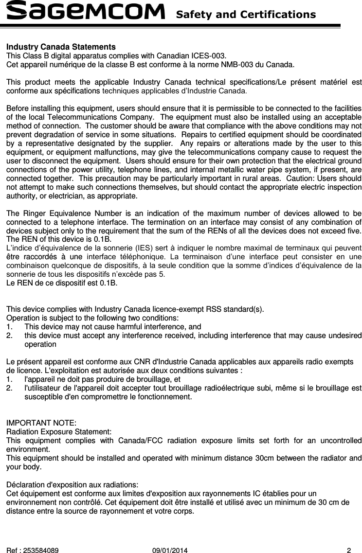   Safety and Certifications   Ref : 253584089  09/01/2014  2  Industry Canada Statements This Class B digital apparatus complies with Canadian ICES-003. Cet appareil numérique de la classe B est conforme à la norme NMB-003 du Canada.  This  product  meets  the  applicable  Industry  Canada  technical  specifications/Le  présent  matériel  est conforme aux spécifications techniques applicables d’Industrie Canada.  Before installing this equipment, users should ensure that it is permissible to be connected to the facilities of the local Telecommunications Company.  The equipment must also be installed using an acceptable method of connection.  The customer should be aware that compliance with the above conditions may not prevent degradation of service in some situations.  Repairs to certified equipment should be coordinated by  a  representative  designated  by  the  supplier.    Any  repairs  or  alterations  made  by  the  user  to  this equipment, or equipment malfunctions, may give the telecommunications company cause to request the user to disconnect the equipment.  Users should ensure for their own protection that the electrical ground connections of the power utility, telephone lines, and internal metallic water pipe system, if present, are connected together.  This precaution may be particularly important in rural areas.  Caution: Users should not attempt to make such connections themselves, but should contact the appropriate electric inspection authority, or electrician, as appropriate.  The  Ringer  Equivalence  Number  is  an  indication  of  the  maximum  number  of  devices  allowed  to  be connected to a telephone interface. The termination on an interface may consist of any combination of devices subject only to the requirement that the sum of the RENs of all the devices does not exceed five. The REN of this device is 0.1B. L’indice d’équivalence de la sonnerie (IES) sert à indiquer le nombre maximal de terminaux qui peuvent être  raccordés  à  une  interface  téléphonique.  La  terminaison  d’une  interface  peut  consister  en  une combinaison quelconque de dispositifs, à la seule condition que la somme d’indices d’équivalence de la sonnerie de tous les dispositifs n’excède pas 5. Le REN de ce dispositif est 0.1B.    This device complies with Industry Canada licence-exempt RSS standard(s). Operation is subject to the following two conditions: 1.  This device may not cause harmful interference, and 2.  this device must accept any interference received, including interference that may cause undesired operation  Le présent appareil est conforme aux CNR d&apos;Industrie Canada applicables aux appareils radio exempts de licence. L&apos;exploitation est autorisée aux deux conditions suivantes :  1.  l&apos;appareil ne doit pas produire de brouillage, et    2.  l&apos;utilisateur de l&apos;appareil doit accepter tout brouillage radioélectrique subi, même si le brouillage est susceptible d&apos;en compromettre le fonctionnement.     IMPORTANT NOTE: Radiation Exposure Statement: This  equipment  complies  with  Canada/FCC  radiation  exposure  limits  set  forth  for  an  uncontrolled environment. This equipment should be installed and operated with minimum distance 30cm between the radiator and your body.  Déclaration d&apos;exposition aux radiations: Cet équipement est conforme aux limites d&apos;exposition aux rayonnements IC établies pour un environnement non contrôlé. Cet équipement doit être installé et utilisé avec un minimum de 30 cm de distance entre la source de rayonnement et votre corps. 