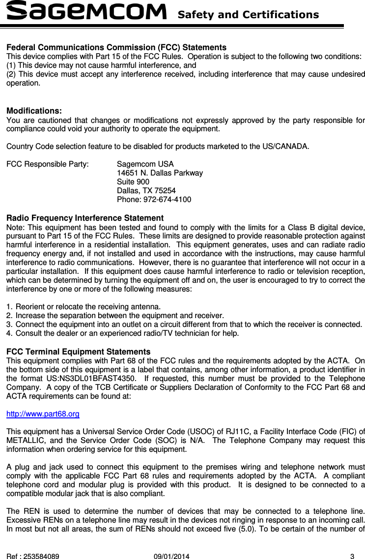   Safety and Certifications   Ref : 253584089  09/01/2014  3  Federal Communications Commission (FCC) Statements This device complies with Part 15 of the FCC Rules.  Operation is subject to the following two conditions:  (1) This device may not cause harmful interference, and  (2) This device must accept any interference received, including interference that may cause undesired operation.   Modifications: You  are cautioned that changes  or  modifications  not  expressly approved by  the  party  responsible for compliance could void your authority to operate the equipment.  Country Code selection feature to be disabled for products marketed to the US/CANADA.  FCC Responsible Party:  Sagemcom USA 14651 N. Dallas Parkway Suite 900 Dallas, TX 75254 Phone: 972-674-4100  Radio Frequency Interference Statement Note: This equipment has been tested and found to comply with the limits for a Class B digital device, pursuant to Part 15 of the FCC Rules.  These limits are designed to provide reasonable protection against harmful interference in a residential installation.  This equipment generates, uses and can radiate radio frequency energy and, if not installed and used in accordance with the instructions, may cause harmful interference to radio communications.  However, there is no guarantee that interference will not occur in a particular installation.  If this equipment does cause harmful interference to radio or television reception, which can be determined by turning the equipment off and on, the user is encouraged to try to correct the interference by one or more of the following measures:  1. Reorient or relocate the receiving antenna. 2. Increase the separation between the equipment and receiver. 3. Connect the equipment into an outlet on a circuit different from that to which the receiver is connected. 4. Consult the dealer or an experienced radio/TV technician for help.  FCC Terminal Equipment Statements This equipment complies with Part 68 of the FCC rules and the requirements adopted by the ACTA.  On the bottom side of this equipment is a label that contains, among other information, a product identifier in the  format  US:NS3DL01BFAST4350.    If  requested,  this  number  must  be  provided  to  the  Telephone Company.  A copy of the TCB Certificate or Suppliers Declaration of Conformity to the FCC Part 68 and ACTA requirements can be found at:  http://www.part68.org    This equipment has a Universal Service Order Code (USOC) of RJ11C, a Facility Interface Code (FIC) of METALLIC,  and  the  Service  Order  Code  (SOC)  is  N/A.    The  Telephone  Company  may  request  this information when ordering service for this equipment.  A  plug  and  jack  used  to  connect  this  equipment to  the  premises  wiring  and  telephone  network  must comply  with the  applicable FCC Part  68  rules  and  requirements  adopted  by  the  ACTA.    A  compliant telephone cord  and  modular  plug  is  provided  with  this  product.    It  is  designed  to  be  connected  to  a compatible modular jack that is also compliant.  The  REN  is  used  to  determine  the  number  of  devices  that  may  be  connected  to  a  telephone  line. Excessive RENs on a telephone line may result in the devices not ringing in response to an incoming call. In most but not all areas, the sum of RENs should not exceed five (5.0). To be certain of the number of 