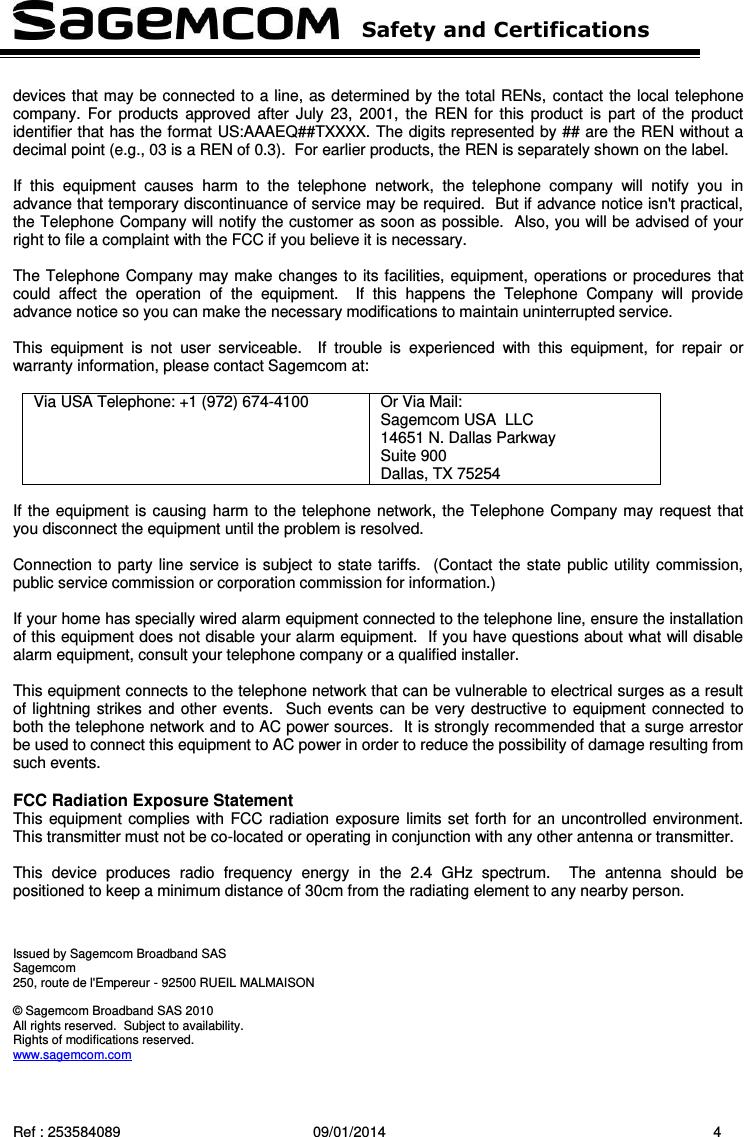   Safety and Certifications   Ref : 253584089  09/01/2014  4  devices that may be connected to a line, as determined by the total RENs, contact the local telephone company. For  products  approved after  July  23,  2001, the  REN for  this  product  is  part  of  the  product identifier that has the format US:AAAEQ##TXXXX. The digits represented by ## are the REN without a decimal point (e.g., 03 is a REN of 0.3).  For earlier products, the REN is separately shown on the label.  If  this  equipment  causes  harm  to  the  telephone  network,  the  telephone  company  will  notify  you  in advance that temporary discontinuance of service may be required.  But if advance notice isn&apos;t practical, the Telephone Company will notify the customer as soon as possible.  Also, you will be advised of your right to file a complaint with the FCC if you believe it is necessary.  The Telephone Company may make changes to its facilities, equipment, operations or procedures that could  affect  the  operation  of  the  equipment.    If  this  happens  the  Telephone  Company  will  provide advance notice so you can make the necessary modifications to maintain uninterrupted service.  This  equipment  is  not  user  serviceable.    If  trouble  is  experienced  with  this  equipment,  for  repair  or warranty information, please contact Sagemcom at:  Via USA Telephone: +1 (972) 674-4100  Or Via Mail: Sagemcom USA  LLC 14651 N. Dallas Parkway Suite 900  Dallas, TX 75254   If the equipment is causing harm to the telephone network, the Telephone Company may request that you disconnect the equipment until the problem is resolved.  Connection to party line service is subject to state tariffs.  (Contact the state public utility commission, public service commission or corporation commission for information.)  If your home has specially wired alarm equipment connected to the telephone line, ensure the installation of this equipment does not disable your alarm equipment.  If you have questions about what will disable alarm equipment, consult your telephone company or a qualified installer.  This equipment connects to the telephone network that can be vulnerable to electrical surges as a result of lightning strikes and other events.  Such events can be very destructive to equipment connected to both the telephone network and to AC power sources.  It is strongly recommended that a surge arrestor be used to connect this equipment to AC power in order to reduce the possibility of damage resulting from such events.  FCC Radiation Exposure Statement This equipment complies with FCC radiation exposure limits set forth for  an uncontrolled environment.  This transmitter must not be co-located or operating in conjunction with any other antenna or transmitter.  This  device  produces  radio  frequency  energy  in  the  2.4  GHz  spectrum.    The  antenna  should  be positioned to keep a minimum distance of 30cm from the radiating element to any nearby person.    Issued by Sagemcom Broadband SAS Sagemcom 250, route de l&apos;Empereur - 92500 RUEIL MALMAISON  © Sagemcom Broadband SAS 2010 All rights reserved.  Subject to availability.  Rights of modifications reserved. www.sagemcom.com  