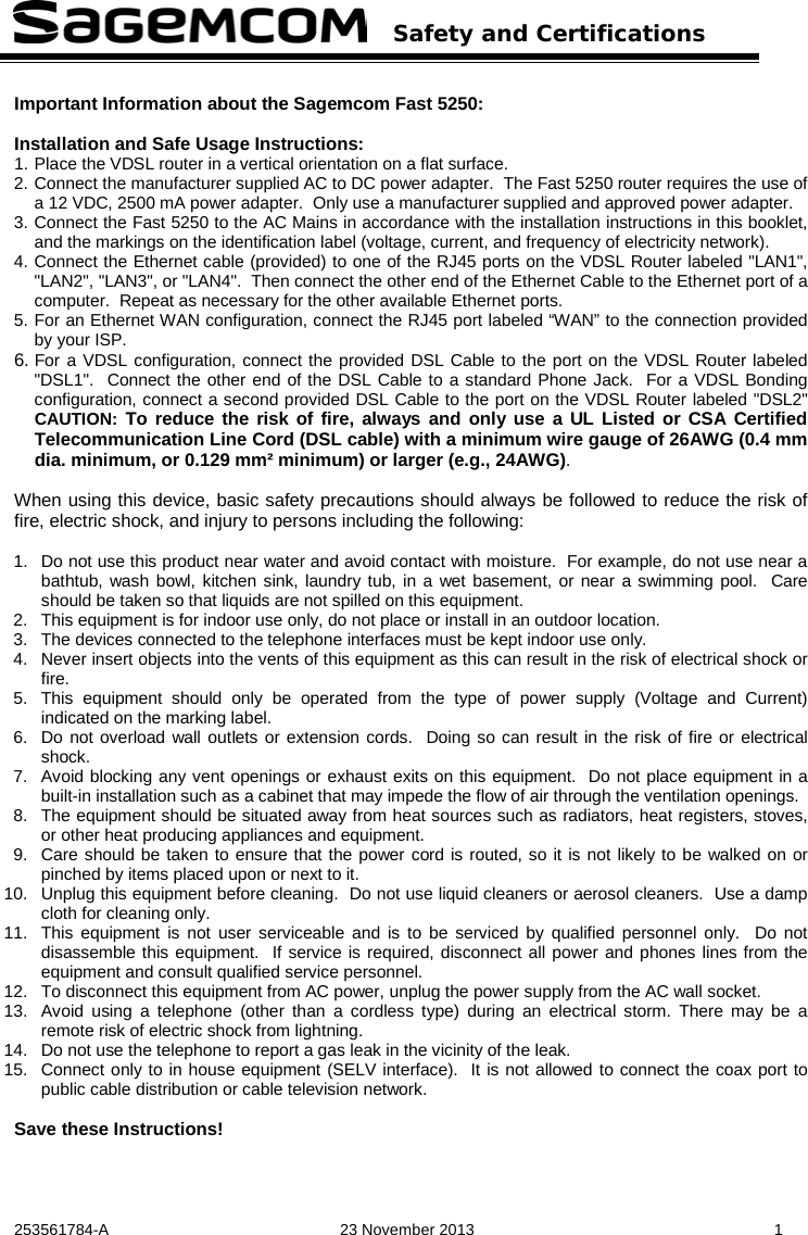   Safety and Certifications   253561784-A  23 November 2013  1  Important Information about the Sagemcom Fast 5250:  Installation and Safe Usage Instructions: 1. Place the VDSL router in a vertical orientation on a flat surface. 2. Connect the manufacturer supplied AC to DC power adapter.  The Fast 5250 router requires the use of a 12 VDC, 2500 mA power adapter.  Only use a manufacturer supplied and approved power adapter. 3. Connect the Fast 5250 to the AC Mains in accordance with the installation instructions in this booklet, and the markings on the identification label (voltage, current, and frequency of electricity network). 4. Connect the Ethernet cable (provided) to one of the RJ45 ports on the VDSL Router labeled &quot;LAN1&quot;, &quot;LAN2&quot;, &quot;LAN3&quot;, or &quot;LAN4&quot;.  Then connect the other end of the Ethernet Cable to the Ethernet port of a computer.  Repeat as necessary for the other available Ethernet ports. 5. For an Ethernet WAN configuration, connect the RJ45 port labeled “WAN” to the connection provided by your ISP.   6. For a VDSL configuration, connect the provided DSL Cable to the port on the VDSL Router labeled &quot;DSL1&quot;.  Connect the other end of the DSL Cable to a standard Phone Jack.  For a VDSL Bonding configuration, connect a second provided DSL Cable to the port on the VDSL Router labeled &quot;DSL2&quot; CAUTION: To reduce the risk of fire, always and only use a UL Listed or CSA Certified Telecommunication Line Cord (DSL cable) with a minimum wire gauge of 26AWG (0.4 mm dia. minimum, or 0.129 mm² minimum) or larger (e.g., 24AWG).  When using this device, basic safety precautions should always be followed to reduce the risk of fire, electric shock, and injury to persons including the following:  1. Do not use this product near water and avoid contact with moisture.  For example, do not use near a bathtub, wash bowl, kitchen sink, laundry tub, in a wet basement, or near a swimming pool.  Care should be taken so that liquids are not spilled on this equipment. 2. This equipment is for indoor use only, do not place or install in an outdoor location. 3. The devices connected to the telephone interfaces must be kept indoor use only. 4. Never insert objects into the vents of this equipment as this can result in the risk of electrical shock or fire. 5. This equipment should only be operated from the type of power supply (Voltage and Current) indicated on the marking label.   6. Do not overload wall outlets or extension cords.  Doing so can result in the risk of fire or electrical shock. 7. Avoid blocking any vent openings or exhaust exits on this equipment.  Do not place equipment in a built-in installation such as a cabinet that may impede the flow of air through the ventilation openings. 8. The equipment should be situated away from heat sources such as radiators, heat registers, stoves, or other heat producing appliances and equipment. 9. Care should be taken to ensure that the power cord is routed, so it is not likely to be walked on or pinched by items placed upon or next to it. 10. Unplug this equipment before cleaning.  Do not use liquid cleaners or aerosol cleaners.  Use a damp cloth for cleaning only. 11. This equipment is not user serviceable and is to be serviced by qualified personnel only.  Do not disassemble this equipment.  If service is required, disconnect all power and phones lines from the equipment and consult qualified service personnel. 12. To disconnect this equipment from AC power, unplug the power supply from the AC wall socket.   13. Avoid using a telephone (other than a cordless type) during an electrical storm. There may be a remote risk of electric shock from lightning. 14. Do not use the telephone to report a gas leak in the vicinity of the leak. 15. Connect only to in house equipment (SELV interface).  It is not allowed to connect the coax port to public cable distribution or cable television network.    Save these Instructions!  