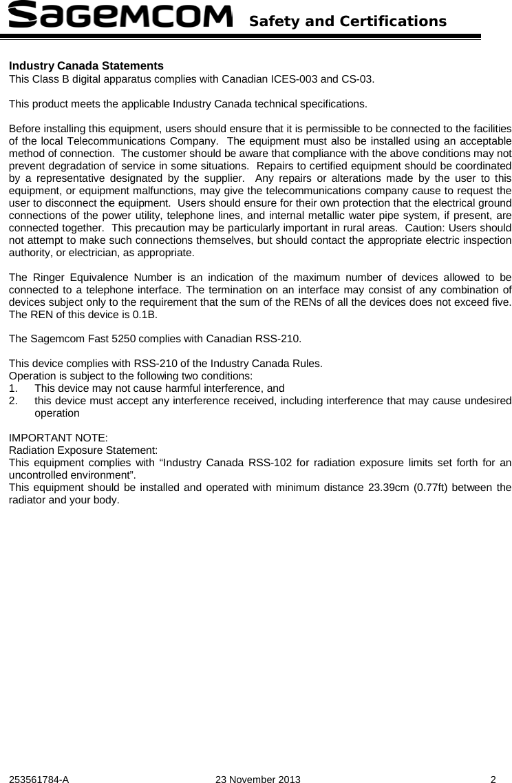   Safety and Certifications   253561784-A  23 November 2013  2  Industry Canada Statements This Class B digital apparatus complies with Canadian ICES-003 and CS-03.  This product meets the applicable Industry Canada technical specifications.  Before installing this equipment, users should ensure that it is permissible to be connected to the facilities of the local Telecommunications Company.  The equipment must also be installed using an acceptable method of connection.  The customer should be aware that compliance with the above conditions may not prevent degradation of service in some situations.  Repairs to certified equipment should be coordinated by a representative designated by the supplier.  Any repairs or alterations made by the user to this equipment, or equipment malfunctions, may give the telecommunications company cause to request the user to disconnect the equipment.  Users should ensure for their own protection that the electrical ground connections of the power utility, telephone lines, and internal metallic water pipe system, if present, are connected together.  This precaution may be particularly important in rural areas.  Caution: Users should not attempt to make such connections themselves, but should contact the appropriate electric inspection authority, or electrician, as appropriate.  The Ringer Equivalence Number is an indication of the maximum number of devices allowed to be connected to a telephone interface. The termination on an interface may consist of any combination of devices subject only to the requirement that the sum of the RENs of all the devices does not exceed five. The REN of this device is 0.1B.   The Sagemcom Fast 5250 complies with Canadian RSS-210.  This device complies with RSS-210 of the Industry Canada Rules. Operation is subject to the following two conditions: 1. This device may not cause harmful interference, and 2. this device must accept any interference received, including interference that may cause undesired operation  IMPORTANT NOTE: Radiation Exposure Statement: This equipment complies with “Industry Canada RSS-102 for radiation exposure limits set forth for an uncontrolled environment”. This equipment should be installed and operated with minimum distance 23.39cm (0.77ft) between the radiator and your body. 