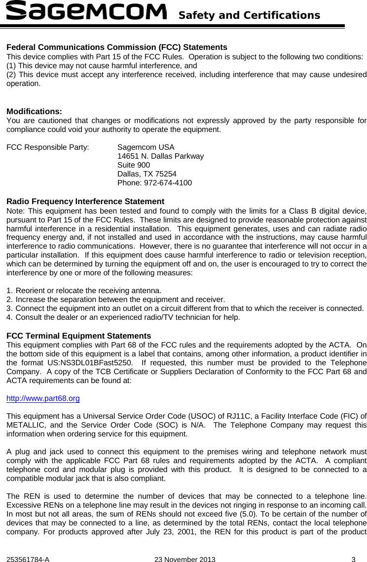   Safety and Certifications   253561784-A  23 November 2013  3  Federal Communications Commission (FCC) Statements This device complies with Part 15 of the FCC Rules.  Operation is subject to the following two conditions:  (1) This device may not cause harmful interference, and  (2) This device must accept any interference received, including interference that may cause undesired operation.   Modifications: You are cautioned that changes or modifications not expressly approved by the party responsible for compliance could void your authority to operate the equipment.  FCC Responsible Party: Sagemcom USA 14651 N. Dallas Parkway Suite 900 Dallas, TX 75254 Phone: 972-674-4100  Radio Frequency Interference Statement Note: This equipment has been tested and found to comply with the limits for a Class B digital device, pursuant to Part 15 of the FCC Rules.  These limits are designed to provide reasonable protection against harmful interference in a residential installation.  This equipment generates, uses and can radiate radio frequency energy and, if not installed and used in accordance with the instructions, may cause harmful interference to radio communications.  However, there is no guarantee that interference will not occur in a particular installation.  If this equipment does cause harmful interference to radio or television reception, which can be determined by turning the equipment off and on, the user is encouraged to try to correct the interference by one or more of the following measures:  1. Reorient or relocate the receiving antenna. 2. Increase the separation between the equipment and receiver. 3. Connect the equipment into an outlet on a circuit different from that to which the receiver is connected. 4. Consult the dealer or an experienced radio/TV technician for help.  FCC Terminal Equipment Statements This equipment complies with Part 68 of the FCC rules and the requirements adopted by the ACTA.  On the bottom side of this equipment is a label that contains, among other information, a product identifier in the format US:NS3DL01BFast5250.  If requested, this number must be provided to the Telephone Company.  A copy of the TCB Certificate or Suppliers Declaration of Conformity to the FCC Part 68 and ACTA requirements can be found at:  http://www.part68.org    This equipment has a Universal Service Order Code (USOC) of RJ11C, a Facility Interface Code (FIC) of METALLIC, and the Service Order Code (SOC) is N/A.  The Telephone Company may request this information when ordering service for this equipment.  A plug and jack used to connect this equipment to the premises wiring and telephone network must comply with the applicable FCC Part 68 rules and requirements adopted by the ACTA.  A compliant telephone cord and modular plug is provided with this product.  It is designed to be connected to a compatible modular jack that is also compliant.  The REN is used to determine the number of devices that may be connected to a telephone line. Excessive RENs on a telephone line may result in the devices not ringing in response to an incoming call. In most but not all areas, the sum of RENs should not exceed five (5.0). To be certain of the number of devices that may be connected to a line, as determined by the total RENs, contact the local telephone company. For products approved after July 23, 2001, the REN for this product is part of the product 