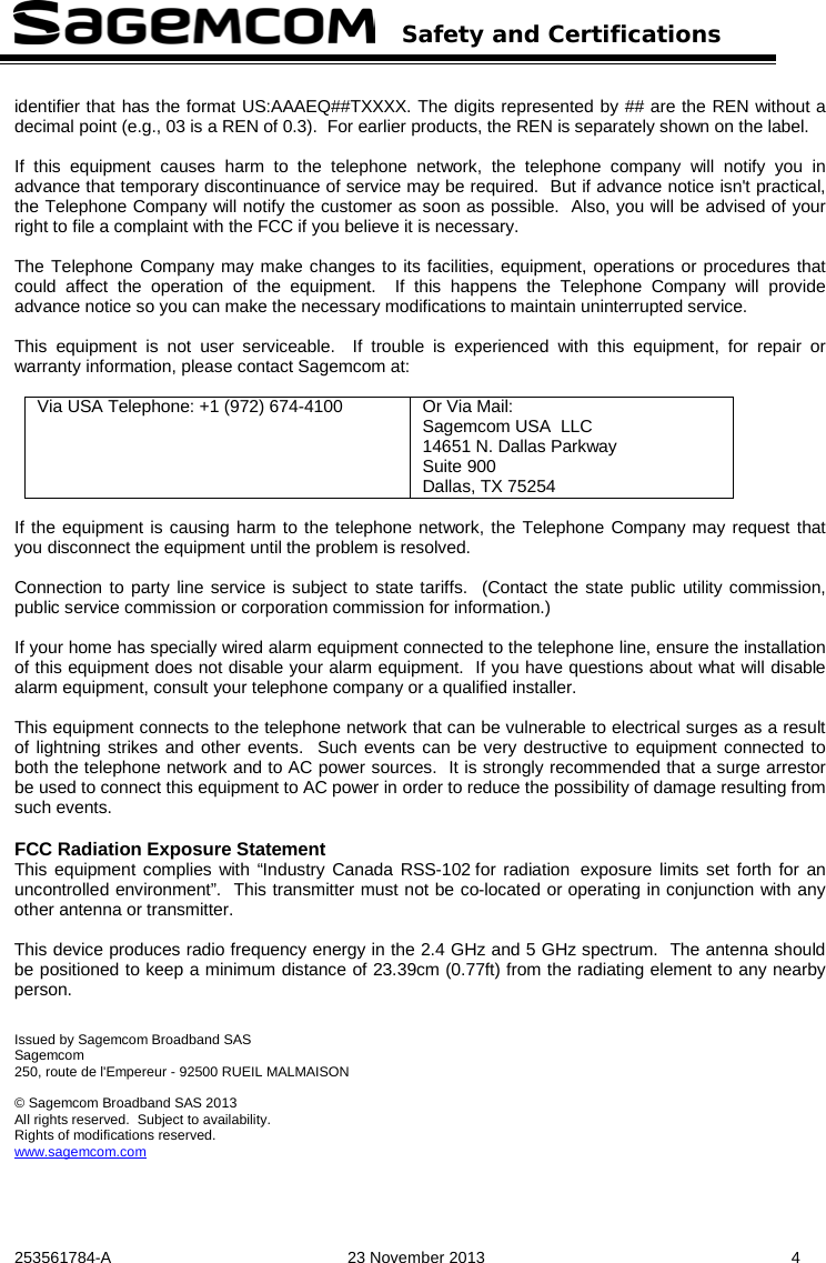   Safety and Certifications   253561784-A  23 November 2013  4  identifier that has the format US:AAAEQ##TXXXX. The digits represented by ## are the REN without a decimal point (e.g., 03 is a REN of 0.3).  For earlier products, the REN is separately shown on the label.  If this equipment causes harm to the telephone network, the telephone company will notify you in advance that temporary discontinuance of service may be required.  But if advance notice isn&apos;t practical, the Telephone Company will notify the customer as soon as possible.  Also, you will be advised of your right to file a complaint with the FCC if you believe it is necessary.  The Telephone Company may make changes to its facilities, equipment, operations or procedures that could affect the operation of the equipment.  If this happens the Telephone Company will provide advance notice so you can make the necessary modifications to maintain uninterrupted service.  This equipment is not user serviceable.  If trouble is experienced with this equipment, for repair or warranty information, please contact Sagemcom at:  Via USA Telephone: +1 (972) 674-4100  Or Via Mail: Sagemcom USA  LLC 14651 N. Dallas Parkway Suite 900  Dallas, TX 75254   If the equipment is causing harm to the telephone network, the Telephone Company may request that you disconnect the equipment until the problem is resolved.  Connection to party line service is subject to state tariffs.  (Contact the state public utility commission, public service commission or corporation commission for information.)  If your home has specially wired alarm equipment connected to the telephone line, ensure the installation of this equipment does not disable your alarm equipment.  If you have questions about what will disable alarm equipment, consult your telephone company or a qualified installer.  This equipment connects to the telephone network that can be vulnerable to electrical surges as a result of lightning strikes and other events.  Such events can be very destructive to equipment connected to both the telephone network and to AC power sources.  It is strongly recommended that a surge arrestor be used to connect this equipment to AC power in order to reduce the possibility of damage resulting from such events.  FCC Radiation Exposure Statement This equipment complies with “Industry Canada RSS-102 for radiation exposure limits set forth for an uncontrolled environment”.  This transmitter must not be co-located or operating in conjunction with any other antenna or transmitter.  This device produces radio frequency energy in the 2.4 GHz and 5 GHz spectrum.  The antenna should be positioned to keep a minimum distance of 23.39cm (0.77ft) from the radiating element to any nearby person.   Issued by Sagemcom Broadband SAS Sagemcom 250, route de l&apos;Empereur - 92500 RUEIL MALMAISON  © Sagemcom Broadband SAS 2013 All rights reserved.  Subject to availability.  Rights of modifications reserved. www.sagemcom.com 