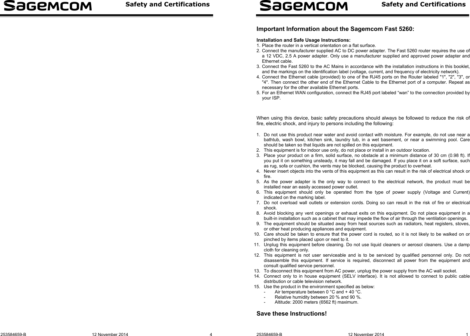  Safety and Certifications  253584659-B  12 November 2014  4    Safety and Certifications   253584659-B  12 November 2014  1 Important Information about the Sagemcom Fast 5260:  Installation and Safe Usage Instructions: 1. Place the router in a vertical orientation on a flat surface. 2. Connect the manufacturer supplied AC to DC power adapter. The Fast 5260 router requires the use of a 12 VDC, 2.5 A power adapter. Only use a manufacturer supplied and approved power adapter and Ethernet cable. 3. Connect the Fast 5260 to the AC Mains in accordance with the installation instructions in this booklet, and the markings on the identification label (voltage, current, and frequency of electricity network). 4. Connect the Ethernet cable (provided) to one of the RJ45 ports on the Router labeled &quot;1&quot;, &quot;2&quot;, &quot;3&quot;, or &quot;4&quot;. Then connect the other end of the Ethernet Cable to the Ethernet port of a computer. Repeat as necessary for the other available Ethernet ports. 5. For an Ethernet WAN configuration, connect the RJ45 port labeled “wan” to the connection provided by your ISP.    When using this device, basic safety precautions should always be followed to reduce the risk of fire, electric shock, and injury to persons including the following:  1.  Do not use this product near water and avoid contact with moisture. For example, do not use near a bathtub, wash bowl, kitchen sink, laundry tub, in a wet basement, or near a swimming pool. Care should be taken so that liquids are not spilled on this equipment. 2.  This equipment is for indoor use only, do not place or install in an outdoor location. 3.  Place your product on a firm, solid surface, no obstacle at a minimum distance of 30 cm (0.98 ft). If you put it on something unsteady, it may fall and be damaged. If you place it on a soft surface, such as rug, sofa or cushion, the vents may be blocked, causing the product to overheat. 4.  Never insert objects into the vents of this equipment as this can result in the risk of electrical shock or fire. 5.  As the power adapter is the only way to connect to the electrical network, the product must be installed near an easily accessed power outlet. 6.  This equipment should only be operated from the type of power supply (Voltage and Current) indicated on the marking label. 7.  Do not overload wall outlets or extension cords. Doing so can result in the risk of fire or electrical shock. 8.  Avoid blocking any vent openings or exhaust exits on this equipment. Do not place equipment in a built-in installation such as a cabinet that may impede the flow of air through the ventilation openings. 9.  The equipment should be situated away from heat sources such as radiators, heat registers, stoves, or other heat producing appliances and equipment. 10.  Care should be taken to ensure that the power cord is routed, so it is not likely to be walked on or pinched by items placed upon or next to it. 11.  Unplug this equipment before cleaning. Do not use liquid cleaners or aerosol cleaners. Use a damp cloth for cleaning only. 12.  This equipment is not user serviceable and is to be serviced by qualified personnel only. Do not disassemble this equipment. If service is required, disconnect all power from the equipment and consult qualified service personnel. 13.  To disconnect this equipment from AC power, unplug the power supply from the AC wall socket. 14.  Connect only to in house equipment (SELV interface). It is not allowed to connect to public cable distribution or cable television network. 15.  Use the product in the environment specified as below: -  Air temperature between 0 °C and + 40 °C. -  Relative humidity between 20 % and 90 %. -  Altitude: 2000 meters (6562 ft) maximum.  Save these Instructions!  