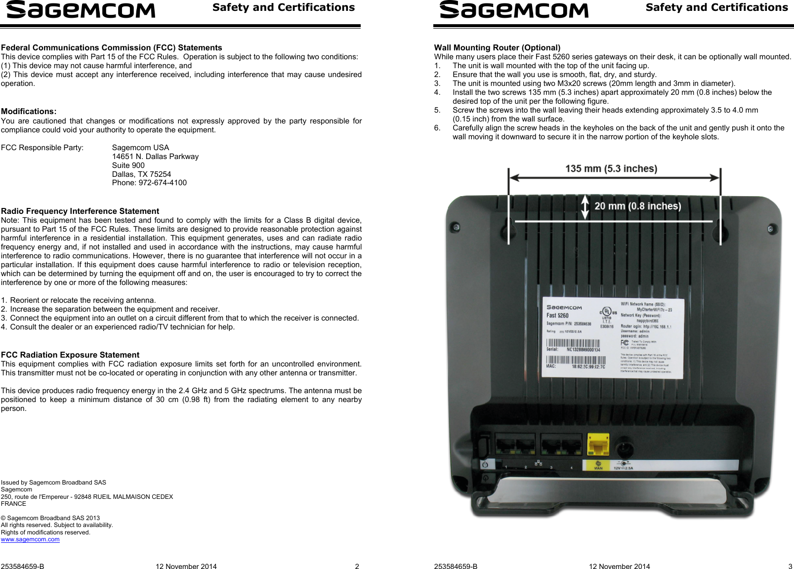  Safety and Certifications  253584659-B  12 November 2014  2  Federal Communications Commission (FCC) Statements This device complies with Part 15 of the FCC Rules.  Operation is subject to the following two conditions:  (1) This device may not cause harmful interference, and (2) This device must accept any interference received, including interference that may cause undesired operation.   Modifications: You are cautioned that changes or modifications not expressly approved by the party responsible for compliance could void your authority to operate the equipment.  FCC Responsible Party:  Sagemcom USA 14651 N. Dallas Parkway Suite 900 Dallas, TX 75254 Phone: 972-674-4100   Radio Frequency Interference Statement Note: This equipment has been tested and found to comply with the limits for a Class B digital device, pursuant to Part 15 of the FCC Rules. These limits are designed to provide reasonable protection against harmful interference in a residential installation. This equipment generates, uses and can radiate radio frequency energy and, if not installed and used in accordance with the instructions, may cause harmful interference to radio communications. However, there is no guarantee that interference will not occur in a particular installation. If this equipment does cause harmful interference to radio or television reception, which can be determined by turning the equipment off and on, the user is encouraged to try to correct the interference by one or more of the following measures:  1. Reorient or relocate the receiving antenna. 2. Increase the separation between the equipment and receiver. 3. Connect the equipment into an outlet on a circuit different from that to which the receiver is connected. 4. Consult the dealer or an experienced radio/TV technician for help.   FCC Radiation Exposure Statement This equipment complies with FCC radiation exposure limits set forth for an uncontrolled environment.  This transmitter must not be co-located or operating in conjunction with any other antenna or transmitter.  This device produces radio frequency energy in the 2.4 GHz and 5 GHz spectrums. The antenna must be positioned to keep a minimum distance of 30 cm (0.98 ft) from the radiating element to any nearby person.          Issued by Sagemcom Broadband SAS Sagemcom 250, route de l&apos;Empereur - 92848 RUEIL MALMAISON CEDEX FRANCE  © Sagemcom Broadband SAS 2013 All rights reserved. Subject to availability.  Rights of modifications reserved. www.sagemcom.com    Safety and Certifications   253584659-B  12 November 2014  3 Wall Mounting Router (Optional) While many users place their Fast 5260 series gateways on their desk, it can be optionally wall mounted. 1.  The unit is wall mounted with the top of the unit facing up. 2.  Ensure that the wall you use is smooth, flat, dry, and sturdy. 3.  The unit is mounted using two M3x20 screws (20mm length and 3mm in diameter). 4.  Install the two screws 135 mm (5.3 inches) apart approximately 20 mm (0.8 inches) below the desired top of the unit per the following figure. 5.  Screw the screws into the wall leaving their heads extending approximately 3.5 to 4.0 mm (0.15 inch) from the wall surface. 6.  Carefully align the screw heads in the keyholes on the back of the unit and gently push it onto the wall moving it downward to secure it in the narrow portion of the keyhole slots.      