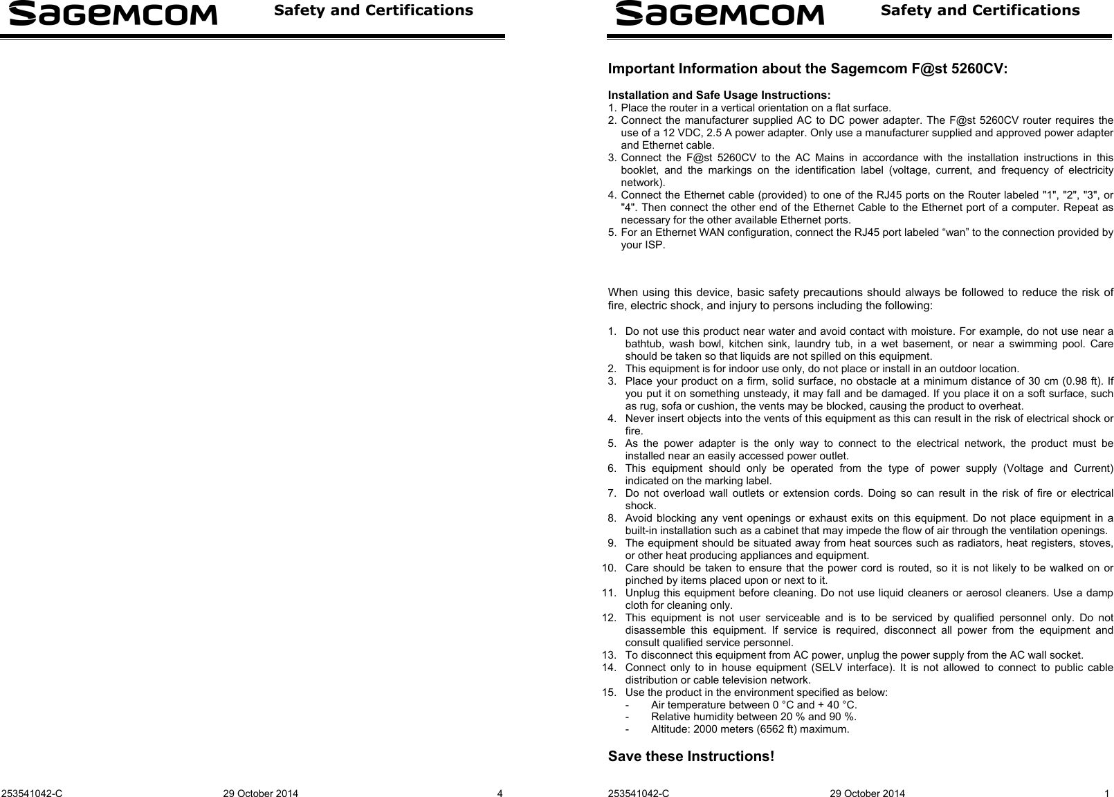  Safety and Certifications   253541042-C 29 October 2014  4    Safety and Certifications   253541042-C 29 October 2014  1 Important Information about the Sagemcom F@st 5260CV:  Installation and Safe Usage Instructions: 1. Place the router in a vertical orientation on a flat surface. 2. Connect the manufacturer supplied AC to DC power adapter. The F@st 5260CV router requires the use of a 12 VDC, 2.5 A power adapter. Only use a manufacturer supplied and approved power adapter and Ethernet cable. 3. Connect the F@st 5260CV to the AC Mains in accordance with the installation instructions in this booklet, and the markings on the identification label (voltage, current, and frequency of electricity network). 4. Connect the Ethernet cable (provided) to one of the RJ45 ports on the Router labeled &quot;1&quot;, &quot;2&quot;, &quot;3&quot;, or &quot;4&quot;. Then connect the other end of the Ethernet Cable to the Ethernet port of a computer. Repeat as necessary for the other available Ethernet ports. 5. For an Ethernet WAN configuration, connect the RJ45 port labeled “wan” to the connection provided by your ISP.    When using this device, basic safety precautions should always be followed to reduce the risk of fire, electric shock, and injury to persons including the following:  1.  Do not use this product near water and avoid contact with moisture. For example, do not use near a bathtub, wash bowl, kitchen sink, laundry tub, in a wet basement, or near a swimming pool. Care should be taken so that liquids are not spilled on this equipment. 2.  This equipment is for indoor use only, do not place or install in an outdoor location. 3.  Place your product on a firm, solid surface, no obstacle at a minimum distance of 30 cm (0.98 ft). If you put it on something unsteady, it may fall and be damaged. If you place it on a soft surface, such as rug, sofa or cushion, the vents may be blocked, causing the product to overheat. 4.  Never insert objects into the vents of this equipment as this can result in the risk of electrical shock or fire. 5.  As the power adapter is the only way to connect to the electrical network, the product must be installed near an easily accessed power outlet. 6.  This equipment should only be operated from the type of power supply (Voltage and Current) indicated on the marking label. 7.  Do not overload wall outlets or extension cords. Doing so can result in the risk of fire or electrical shock. 8.  Avoid blocking any vent openings or exhaust exits on this equipment. Do not place equipment in a built-in installation such as a cabinet that may impede the flow of air through the ventilation openings. 9.  The equipment should be situated away from heat sources such as radiators, heat registers, stoves, or other heat producing appliances and equipment. 10.  Care should be taken to ensure that the power cord is routed, so it is not likely to be walked on or pinched by items placed upon or next to it. 11.  Unplug this equipment before cleaning. Do not use liquid cleaners or aerosol cleaners. Use a damp cloth for cleaning only. 12.  This equipment is not user serviceable and is to be serviced by qualified personnel only. Do not disassemble this equipment. If service is required, disconnect all power from the equipment and consult qualified service personnel. 13.  To disconnect this equipment from AC power, unplug the power supply from the AC wall socket. 14.  Connect only to in house equipment (SELV interface). It is not allowed to connect to public cable distribution or cable television network. 15.  Use the product in the environment specified as below: -  Air temperature between 0 °C and + 40 °C. -  Relative humidity between 20 % and 90 %. -  Altitude: 2000 meters (6562 ft) maximum.  Save these Instructions! 