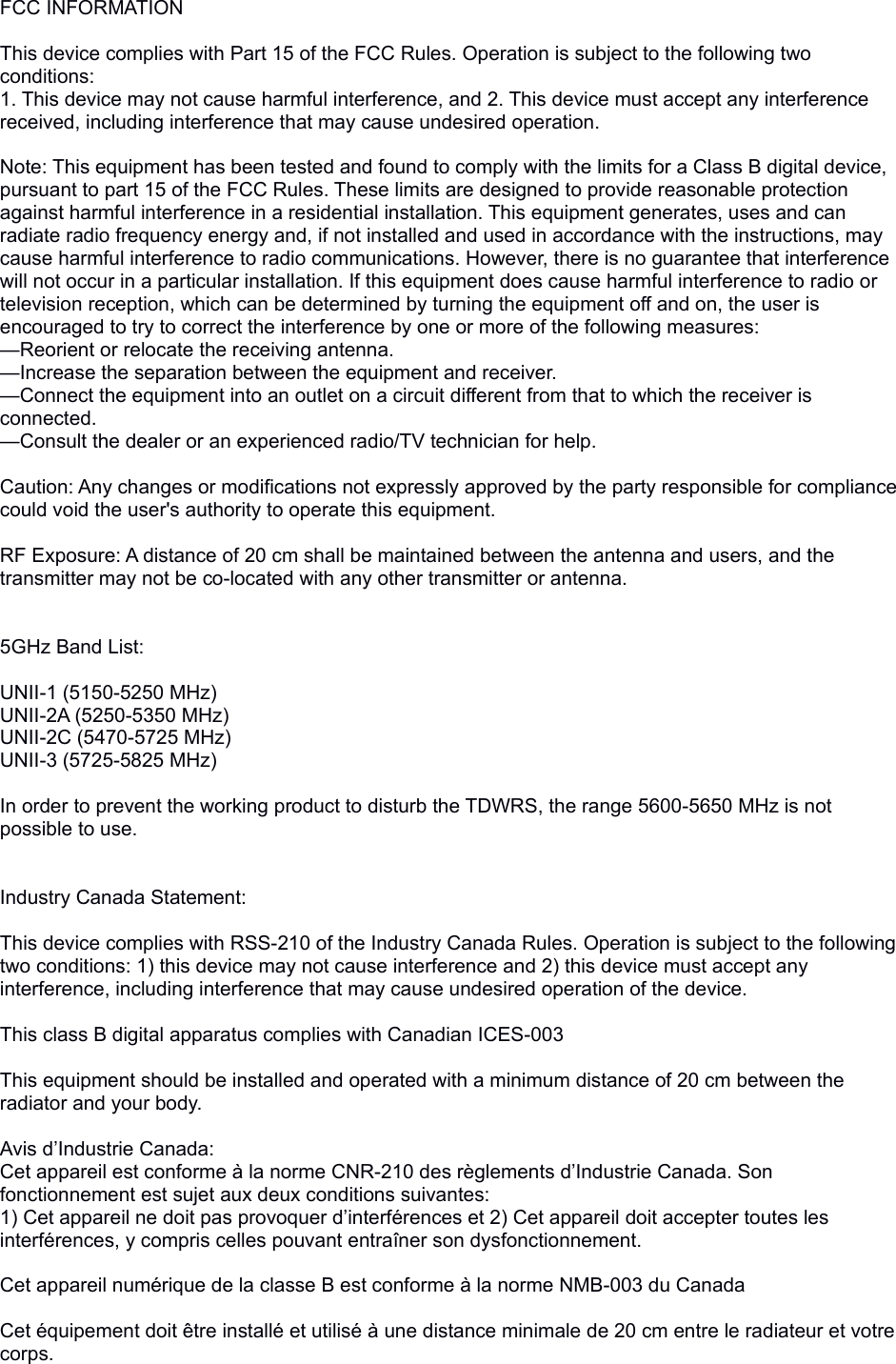 FCC INFORMATION This device complies with Part 15 of the FCC Rules. Operation is subject to the following two conditions:1. This device may not cause harmful interference, and 2. This device must accept any interference received, including interference that may cause undesired operation. Note: This equipment has been tested and found to comply with the limits for a Class B digital device, pursuant to part 15 of the FCC Rules. These limits are designed to provide reasonable protection against harmful interference in a residential installation. This equipment generates, uses and can radiate radio frequency energy and, if not installed and used in accordance with the instructions, may cause harmful interference to radio communications. However, there is no guarantee that interference will not occur in a particular installation. If this equipment does cause harmful interference to radio or television reception, which can be determined by turning the equipment off and on, the user is encouraged to try to correct the interference by one or more of the following measures:—Reorient or relocate the receiving antenna.—Increase the separation between the equipment and receiver.—Connect the equipment into an outlet on a circuit different from that to which the receiver is connected.—Consult the dealer or an experienced radio/TV technician for help. Caution: Any changes or modifications not expressly approved by the party responsible for compliance could void the user&apos;s authority to operate this equipment. RF Exposure: A distance of 20 cm shall be maintained between the antenna and users, and the transmitter may not be co-located with any other transmitter or antenna.5GHz Band List:UNII-1 (5150-5250 MHz)UNII-2A (5250-5350 MHz)UNII-2C (5470-5725 MHz)UNII-3 (5725-5825 MHz)In order to prevent the working product to disturb the TDWRS, the range 5600-5650 MHz is notpossible to use.Industry Canada Statement:This device complies with RSS-210 of the Industry Canada Rules. Operation is subject to the following two conditions: 1) this device may not cause interference and 2) this device must accept any interference, including interference that may cause undesired operation of the device. This class B digital apparatus complies with Canadian ICES-003 This equipment should be installed and operated with a minimum distance of 20 cm between the radiator and your body. Avis d’Industrie Canada:Cet appareil est conforme à la norme CNR-210 des règlements d’Industrie Canada. Son fonctionnement est sujet aux deux conditions suivantes:1) Cet appareil ne doit pas provoquer d’interférences et 2) Cet appareil doit accepter toutes les interférences, y compris celles pouvant entraîner son dysfonctionnement. Cet appareil numérique de la classe B est conforme à la norme NMB-003 du Canada Cet équipement doit être installé et utilisé à une distance minimale de 20 cm entre le radiateur et votre corps.