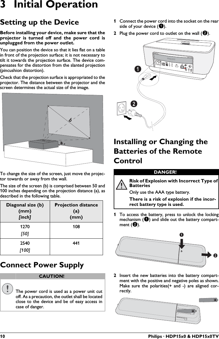 10 Philips · HDP15x0 &amp; HDP15x0TV3 Initial OperationSetting up the DeviceBefore installing your device, make sure that the projector is turned off and the power cord is unplugged from the power outlet.You can position the device so that it lies flat on a table in front of the projection surface; it is not necessary to tilt it towards the projection surface. The device com-pensates for the distortion from the slanted projection (pincushion distortion).Check that the projection surface is appropriated to the projector. The distance between the projector and the screen determines the actual size of the image.To change the size of the screen, just move the projec-tor towards or away from the wall.The size of the screen (b) is comprised between 50 and 100 inches depending on the projection distance (a), as described in the following table.Connect Power Supply1Connect the power cord into the socket on the rear side of your device (1).2Plug the power cord to outlet on the wall (2). Installing or Changing the Batteries of the Remote Control1To access the battery, press to unlock the locking mechanism (1) and slide out the battery compart-ment (2).2Insert the new batteries into the battery compart-ment with the positive and negative poles as shown. Make sure the polarities(+ and -) are aligned cor-rectly.Diagonal size (b) (mm)[inch]Projection distance (a)(mm)1270[50]1082540[100]441CAUTION!The power cord is used as a power unit cut off. As a precaution, the outlet shall be located close to the device and be of easy access in case of danger.abDANGER!Risk of Explosion with Incorrect Type of BatteriesOnly use the AAA type battery.There is a risk of explosion if the incor-rect battery type is used.PHILIPSVGA12S/PDIFOPTICALAUDIOOUTTRIGOUTAVINLR